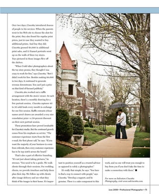 Over two days, Cincotta introduced dozens
of people to his services. When the parents
went to his Web site to choose the shot for
the print, they also found his regular print
prices, just in case they wanted to buy
additional prints. And buy they did.
Cincotta grossed $4,000 in additional
print sales, and 15 framed portraits went
up on the walls of three toy stores.
Toys pictured in those images flew off
the shelves.
   “When I told other photographers about
the toy store promo, they thought I was
crazy to work for free,” says Cincotta. “But I
didn’t work for free. Besides making $4,000
in two days, it continued to generate
revenue downstream. You can’t put a price
on that kind of focused publicity.”
   Cincotta also worked out a raffle
arrangement with the stores’ owner. At each
location, there's a monthly drawing for a
free portrait session. Cincotta captures 40
to 50 solid leads every month in exchange
for one free session. Raffle entrants whose
names aren’t drawn are awarded a very nice
consolation prize—a 50-percent discount
on their next portrait session.
   These promotions have proved invaluable
for Cincotta’s studio. But the continued growth
comes from his emphasis on service. “The
customer experience starts from the first
e-mail, the first phone call,” he says. “If you
want the majority of your business to come
from referrals, then every customer experience
has to be top notch across the board.”
   That’s also a part of effective branding.
“It’s not just about taking pictures,” he
stresses. “You need to be a guide. We walk        tant to position yourself as a trusted advisor   work, and no one will trust you enough to
clients through their sessions. For wedding       as opposed to solely a photographer.”            buy from you if you don’t take the time to
clients, we provide timelines and help them          It’s really that simple, he says. “You have   make a connection with them.” �
plan their day. We follow up with clients         to find a way to connect with people,” says
after image delivery and see what they            Cincotta. “Develop a rapport, and be             For more on Salvatore Cincotta
think of the images in their home. It’s impor-    genuine. There is a sales component to this      Photography, visit www.salcincotta.com.


                                                                                                      June 2008 • Professional Photographer • 75
 