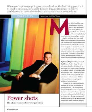 When you're photographing corporate leaders, the last thing you want
              to elicit is emotion, says Mark Bolster. This portrait has to convey
              confidence and assurance to both shareholders and competitors.




                                                                M
                               PORTRAITS               Interview by Ellis Vener

All images ©Mark Bolster


                                                                                                 ark Bolster’s confident, easy-
                                                                                                 going demeanor cloaks the
                                                                                                  soul of a fierce perfectionist
                                                                                                  who believes in being pre-
                                                                                                  pared. That’s what it takes to
                                                                                                  meet the exacting challenge of
                                                                                  executive portrait photography on location.
                                                                                     Based in Pittsburgh since 1985, Mark
                                                                                  Bolster’s clients include King Pharmaceuticals,
                                                                                  PNC Financial, Alcoa, Allcare Dental, Federated
                                                                                  Investors, Siemens, and UPS, for whom he
                                                                                  creates images for use in corporate annual
                                                                                  reports, editorial portraits, advertising and
                                                                                  industrial brochures. He recently published
                                                                                  his first book, “Pittsburgh: A Photographic
                                                                                  Portrait,” a limited edition available for
                                                                                  purchase at www.markbolster.com/pittsburgh.


                                                                                  Professional Photographer: When a client calls…
                                                                                  Mark Bolster: The first thing I do is get
                                                                                  information about how the photo will be
                                                                                  used. If you don’t, you’re setting yourself up
                                                                                  for problems. Whether I’m hired directly by
                                                                                  the corporation or by a graphic design firm,
                                                                                  I prefer to bill the company directly. They
                                                                                  treat business as business, and that helps
                                                                                  when negotiating money, getting paid
                                                                                  quickly, and getting advances.
                                                                                     The higher up the corporate ladder the
                                                                                  subject is, the less time you can count on
                                                                                  spending with him. I like photographing
                                                                                  everyone, but I’m best known for my portraits
                                                                                  of senior level executives. These assignments
                                                                                  are pressure packed, and that’s a kind of pres-



              Power shots
                                                                                  sure I thrive on. I like high expectations, I
                                                                                  like getting in and out and not being too much
                                                                                  of a pain. I do that by just being prepared.
              The art and business of executive portraiture


              76 • www.ppmag.com
 