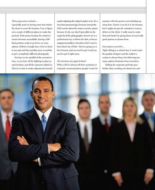 That preparation includes …                        maybe adjusting the subject’s jacket or tie. It’s a   minutes with the person, not including my
I generally insist on having some time before      very time-pressured gig. Everyone around the          setup time. I know I can do it in 20 minutes,
the shoot to scout the location. I try to figure   CEO worries about the senior executive photo          but I might not get the variations I want to
out a couple of different places to make the       because it’s the one they’ll get called on the        deliver to the client. I really want to make
portrait. If the prime location for whatever       carpet for if the photographer doesn’t act in a       their job harder by giving them several really
reason becomes unavailable, having a fall-         professional way, or blows the shot, or has an        good options to choose from.
back position ready to go leaves us some           equipment problem. Executives don’t want to
options. If there’s enough time, I love to shoot   hear about any of that—they’re paying you a           Post-capture priorities …
in one spot and then quickly move to another       lot of money and you need to get it and you           Tight editing is a critical step. I want to give
to get a completely different photograph.          need to get it right away.                            the graphic designer and the subject a
   You have to be mindful of the executive’s                                                             variety to choose from, but delivering too
time, so you have all the lighting in place in     The duration of a typical shoot?                      many options frustrates busy executives.
each location, and all the exposures dialed in.    With a CEO, I always tell their assistants or            Editing for corporate portraits goes
There’s no time to make adjustments beyond         corporate communications people I need 30             further than weeding out closed eyes and
 