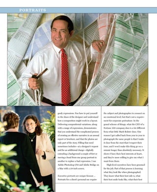 PORTRAITS




            goofy expressions. You have to put yourself       the subject and photographer to connect on
            in the shoes of the designer and understand       an emotional level, but that’s not a require-
            how a composition might work in a layout.         ment for corporate portraiture. In the
            Delivering compositional variations, along        grand scheme of things, what the CEO of a
            with a range of expressions, demonstrates         Fortune 500 company does is a lot different
            that you understand the complicated process       from what little Mark Bolster does. One
            of creating an effective narrative in an annual   reason I get called back from year to year to
            report or brochure, and that the photos are       photograph the same people is that I make
            only part of the story. Filling that need         it clear from the start that I respect their
            sometimes includes—at a designer’s request        time, and I won’t make this thing go on a
            and for an additional charge—digitally            minute longer than absolutely necessary. It
            extending a background a couple of feet or        shows I have their best interests at heart,
            moving a head from one group portrait to          and they’re more willing to give me what I
            another to replace a bad expression. I use        want from them.
            Adobe Photoshop CS3 and Adobe Bridge on              High-level executives have been groomed
            a Mac with a 24-inch screen.                      for the job. Part of that process is learning
                                                              what they look like when photographed.
            Executive portraits are unique because …          They know what their best side is, what
            Portraits for a client’s personal use require     their best smile looks like, what their best
 