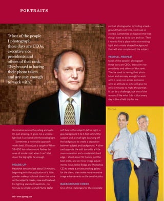 PORTRAITS



                                                                                      ©Stan Kaady   portrait photographer is finding a back-
                                                                                                    ground that’s not trite, contrived or
                                                                                                    clichéd. Sometimes on location the first
“Most of the people                                                                                 thing I want to do is turn and run. Then
I photograph                                                                                        I have to find a place with nice existing
these days are CEOs,                                                                                light and a nicely shaped background
                                                                                                    that will also complement the subject.
executive vice
presidents and                                                                                      PEOPLE, PEOPLE!
others of that rank.                                                                                Most of the people I photograph
                                                                                                    these days are CEOs, executive vice
They’re used to having                                                                              presidents and others of that rank.
their photo taken                                                                                   They’re used to having their photo
and are easy enough                                                                                 taken and are easy enough to work
                                                                                                    with. I rarely run across someone
to work with.”                                                                                      with an attitude or who will give me
                                                                                                    only 5 minutes to make the portrait.
                                                                                                    It can be a challenge, but one of the
                                                                                                    reasons I like what I do is that every
                                                                                                    day is like a field trip for me.


                                                                                                    ©Stan Kaady




  illumination across the ceiling and walls.        soft box to the subject’s left or right, a
  It’s just amazing. It gives me a window-          gray background 5 to 6 feet behind the
  light look I can blend with the existing light.   subject, and a small light bouncing off
      Sometimes a minimalist approach               the background to create a separation
  works best. I’ll use just a couple of Nikon       between subject and background. A silver
  SB-800 hot-shoe mount flashes (or                 card opposite the soft box adds a little
  ones of similar size) when I can’t dial           more separation and a moderately hard
  down the big lights far enough.                   edge. I shoot about 30 frames, cull the
                                                    best shots, and do minor image adjust-
  HEADS UP                                          ments. I use Adobe Bridge and Photoshop
  Headshot sessions last about 10 minutes,          CS3 to create a private proofing gallery
  beginning with the application of a little        for the client, then make more extensive
  powder makeup to knock down the shine             image enhancements on the ones he picks.
  on the subject’s cheeks, nose and forehead.
  For lighting standard headshots, my               BACKGROUND CHECK
  formula is simple: a small Plume Wafer            One of the challenges for the corporate


  80 • www.ppmag.com
 