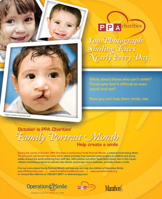 What about those who can’t smile?
                                                                                      Those who find it difficult to even
                                                                                      speak and eat?

                                                                                      Now you can help them smile, too.


images courtesy
                  of Operation Smile




                  During the month of October, PPA Charities is conducting Family Portrait Month, a national fund-raising effort.
                  The proceeds will benefit Operation Smile, which provides free reconstructive surgery to children and young
                  adults around the world suffering from cleft lips, cleft palates and other facial deformities. Join in this cause-
                  related marketing program to attract new clients, encourage return business, and help create a smile.

                  Find out more about Family Portrait Month and how you can help the children of Operation Smile:
                  www.PPAcharities.com | www.FamilyPortraitMonth.com | www.operationsmile.org
                  or contact Bert Behnke at 708.267.0657 or bbehnke@ppa.com



                                                                                   charities
 