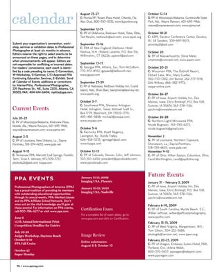 calendar
                                                      August 23-27                                       October 12-14
                                                      C: Florida PP; Rosen Plaza Hotel, Orlando, Fla.;   S: PP of Mississippi/Alabama, Guntersville State
                                                      Alan Dust, 800-330-0532; www.fpponline.org         Park, Ala.; Wayne Rawson, 601-693-1966;
                                                                                                         wayne@waynerawson.com; www.ppma.net
                                                      September 12-15
                                                      C: PP of Oklahoma, Radisson Hotel, Tulsa, Okla.;   October 18-21
                                                      Ted Newlin, tednewln@aol.com; www.ppok.org         C: APPI, Decatur Conference Center, Decatur,
                                                                                                         Ill.; Jill Sanders, 309-697-9015;
Submit your organization’s convention, work-          September 13-16                                    photobyjil@aol.com
shop, seminar or exhibition dates to Professional     C: PPA of New England, Radisson Hotel
Photographer at least six months in advance.          Nashua, N.H.; Roland Laramie, P.O. Box 316,        October 20
Editors reserve the right to select events to be
                                                      Willimantic, CT 06226; ppanerl@aol.com             S: PP of Massachusetts; Steve Meier,
announced on these pages, and to determine
when announcements will appear. Editors are                                                              smphoto@comcast.net; www.ppam.com
not responsible for conflicting or incorrect dates.   September 13-17
For readers’ convenience, each event is identi-       C: Georgia PPA, Athens, Ga.; Tom McCollum,         October 20-21
fied by a code preceding its name: C=Convention,      770-972-8552; gppaed@bellsouth.net;                C: Wisconsin PPA, The Osthoff Resort,
W=Workshop, S=Seminar, C/E=Approved PPA               www.gppa.com                                       Elkhart Lake, Wis.; Mary Gueller,
Continuing Education Seminar, E=Exhibit. Send                                                            920-753-5302; Jim Buivid, 262-377-5118;
all Calendar of Events additions or corrections       September 27-29                                    Deb Wiltsey, 866-382-9772;
to: Marisa Pitts, Professional Photographer,          C: PP of Nebraska, Midtown Holiday Inn, Grand      wppa-online.com
229 Peachtree St., NE, Suite 2200, Atlanta, GA        Island, Neb.; Brian Baer, baerphoto@kearney.net;
30303; FAX: 404-614-6404; mpitts@ppa.com.
                                                      www.ppofn.org                                      October 26-27
                                                                                                         C: PP of Iowa, Airport Holiday Inn, Des
                                                      October 3-7                                        Moines, Iowa; Chris Brinkopf, P.O. Box 108,
                                                      C: Southwest PPA, Sheraton Arlington               Sumner, IA 50674; 563-578-1126;
Current Events                                        Hotel, Arlington, Texas; Michael Scalf Sr.,        ppichris@iowatelecom.net
                                                      Box 1779, Blanchard, OK 73010-1770;
July 20-23                                            405-485-3838; michael@swppa.com;                   October 26-28
C: PP of Mississippi/Alabama, Riverview Plaza,        www.swppa.com                                      S: Northern Light/Minnesota PPA;
Mobile, Ala.; Wayne Rawson, 601-693-1966;                                                                Nicole Bugnacki, 763-390-6272;
wayne@waynerawson.com; www.ppma.net                   October 5-6                                        nicole.bugnacki@gmail.com
                                                      S: Kentucky PPA; Hyatt Regency,
August 2-5                                            Lexington, Ky.; Randy Fraley,                      November 2
C: PP of Louisiana, New Orleans, La.; Dayna           606-928-5333; rgimage1@aol.com;                    S: PP of Louisiana, Northern Exposure,
Ponthieu, 318-359-6633; www.ppla.net                  www.kyppa.com                                      Shreveport, La.; Dayna Ponthieu,
                                                                                                         318-359-6633; www.ppla.net
August 9-13                                           October 12-13                                      November 9-10
C: Tennessee PPA, Marriott Cool Springs, Franklin,    C: PP of Colorado, Denver, Colo.; Jeff Johnson,    C: PP of Ohio, Hilton Easton, Columbus, Ohio;
Tenn.; Ernie K. Johnson, 615-509-5737;                303-921-4454; president@ppcolorado.com;            Carol Worthington, carol@ppofohio.org
photo4u2b@aol.com; tnppa.com                          www.ppcolorado.com



                                                                                                         Future Events
 PPA EVENTS                                           January 11-13, 2009
                                                      Imaging USA, Phoenix                               January 31 - February 3, 2009
 Professional Photographers of America (PPA)                                                             C: PP of Iowa, Airport Holiday Inn, Des
                                                      January 10-12, 2010
 has a proud tradition of providing its members                                                          Moines, Iowa; Chris Brinkopf, P.O. Box 108,
                                                      Imaging USA, Nashville
 with outstanding educational opportunities                                                              Sumner, IA 50674; 563-578-1126;
 through its annual events, PPA-Merited classes                                                          ppichris@iowatelecom.net
 and its PPA Affiliate School Network. Don’t
 miss out on the vital knowledge you’ll gain at                                                          February 6-10, 2009
 these events! For information on PPA events,
 call 800-786-6277 or visit www.ppa.com.
                                                      Certification Exam                                 C: PP of South Carolina, Myrtle Beach. S.C.;
                                                                                                         Wilber Jeffcoat, wilber@jeffcoatphotography;
                                                      For a complete list of exam dates, go to
 June 6                                                                                                  www.ppofsc.com
                                                      www.ppa.com and click on Certification.
 117th Annual International Print                                                                        February 13-15, 2009
 Competition Deadline for Entries                                                                        C: PP of West Virginia, Morgantown, W.V.;
                                                                                                         Tom Gilson, 304-232-3686;
 July 22-23
                                                      Image Review                                       photogils@verizon.net; www.ppwv.org
 Judges Workshop, Daytona Beach
 October 9-18                                                                                            February 20-23, 2009
                                                      Online submission:
 PPA Fall Cruise                                                                                         C: PP of Oregon, Embassy Suites Hotel, PDX,
                                                      August 8 & October 10
                                                                                                         Portland, Ore.; Arlene Welsh,
 October 27                                                                                              800-370-5657; pporegon@teleport.com;
 Super Monday                                                                                            www.pporegon.com


   96 • www.ppmag.com
 