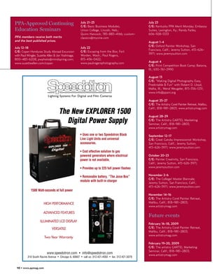 PPA-Approved Continuing                              July 21-25
                                                     C/E: Basic Business Modules,
                                                                                                   July 23
                                                                                                   C/E: Kentucky PPA Merit Monday; Embassy
Education Seminars                                   Union College, Lincoln, Neb.;                 Suites, Lexington, Ky.; Randy Farley,
                                                     Quinn Hancock; 785-883-4166; custom-          606-928-5333
PPA members receive both merits                      classics@myvine.com
and the best published prices.                                                                     August 1-4
                                                                                                   C/E: Oxford Painter Workshop, San
July 12-18                                           July 22
                                                                                                   Francisco, Calif.; Jeremy Sutton, 415-626-
C/E: Copan Honduras Study Abroad Excursion           C/E: Escaping from the Box; Fort
                                                                                                   3971; www.jeremysutton.com
with Paul Wingler, Suzette Allen & Jon Yoshinaga;    Worden, Wash.; Paul Rogers,
800-483-6208; pwphoto@mindspring.com;                815-436-0422;
www.suzetteallen.com/copan                           www.paulrogersphotography.com                 August 4
                                                                                                   C/E: Print Competition Boot Camp; Batavia,
                                                                                                   Ill.; 630-761-2990

                                                                                                   August 13
                                                                                                   C/E: “Making Digital Photography Easy,
                                                                                                   Predictable & Fun” with Robert D. Lloyd,
                                                                                                   Malta, Ill.; Wend Weugeler, 815-356-1231;
                                                                                                   www.info@ppani.org
                           Lighting Systems For Digital and Film Cameras
                                                                                                   August 25-27
                                                                                                   C/E: The Artistry Corel Painter Retreat, Malibu,

                                    The New EXPLORER 1500
                                                                                                   Calif.; 818-981-2803; www.artistrymag.com

                                                                                                   August 28-29
                                       Digital Power Supply                                        C/E: The Artistry GARTEL Marketing
                                                                                                   Seminar, Calif.; 818-981-2803;
                                                                                                   www.artistrymag.com

                                                     • Uses one or two Speedotron Black            September 12-17
                                                     Line Light Units and universal                C/E: Great Gatsby Impressionist Workshop,
                                                     accessories.                                  San Francisco, Calif.; Jeremy Sutton,
                                                                                                   415-626-3971; www.jeremysutton.com
                                                     • Cost effective solution to gas
                                                     powered generators where electrical           October 20-23
                                                     power is not available.                       C/E: Painter Creativity, San Francisco,
                                                                                                   Calif.; Jeremy Sutton, 415-626-3971;
                                                     • Provides up to 225 full power flashes       www.jeremysutton.com

                                                                                                   November 2-6
                                                     • Removable battery, “The Juice Box”
                                                                                                   C/E: The College! Master Biennale;
                                                     module with built-in charger
                                                                                                   Jeremy Sutton, San Francisco, Calif.;
                                                                                                   415-626-3971; www.jeremysutton.com
             1500 Watt-seconds at full power
                                                                                                   November 14-16
                                                                                                   C/E: The Artistry Corel Painter Retreat,
                       HIGH PERFORMANCE                                                            Malibu, Calif.; 818-981-2803;
                                                                                                   www.artistrymag.com

                       ADVANCED FEATURES
                                                                                                   Future events
                     ILLUMINATED LCD DISPLAY
                                                                                                   February 16-18, 2009
                              VERSATILE                                                            C/E: The Artistry Corel Painter Retreat,
                                                                                                   Malibu, Calif.; 818-981-2803;
                                                                                                   www.artistrymag.com
                        Two-Year Warranty
                                                                                                   February 19-20, 2009
                                                                                                   C/E: The artistry GARTEL Marketing
                                                                                                   Seminar, Calif.; 818-981-2803;
                          www.speedotron.com • info@speedotron.com
                                                                                                   www.artistrymag.com
          310 South Racine Avenue • Chicago IL 60607 • call us: 312.421.4050 • fax: 312.421.5079


 98 • www.ppmag.com
 