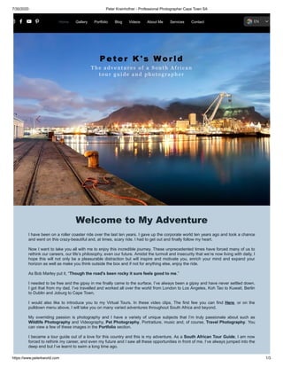7/30/2020 Peter Krainhofner - Professional Photographer Cape Town SA
https://www.peterkworld.com 1/3
P e t er K ' s W o r l d
The a d v e n t u r e s o f a South African
t o u r g u i d e a n d p h o t ographer
Welcome to My Adventure
I have been on a roller coaster ride over the last ten years. I gave up the corporate world ten years ago and took a chance
and went on this crazy-beautiful and, at times, scary ride. I had to get out and finally follow my heart.
Now I want to take you all with me to enjoy this incredible journey. These unprecedented times have forced many of us to
rethink our careers, our life’s philosophy, even our future. Amidst the turmoil and insecurity that we’re now living with daily, I
hope this will not only be a pleasurable distraction but will inspire and motivate you, enrich your mind and expand your
horizon as well as make you think outside the box and if not for anything else, enjoy the ride.
As Bob Marley put it, “Though the road's been rocky it sure feels good to me.”
I needed to be free and the gipsy in me finally came to the surface. I’ve always been a gipsy and have never settled down.
I got that from my dad. I’ve travelled and worked all over the world from London to Los Angeles, Koh Tao to Kuwait, Berlin
to Dublin and Joburg to Cape Town.
I would also like to introduce you to my Virtual Tours. In these video clips, The first few you can find Here, or on the
pulldown menu above, I will take you on many varied adventures throughout South Africa and beyond.
My overriding passion is photography and I have a variety of unique subjects that I’m truly passionate about such as
Wildlife Photography and Videography, Pet Photography, Portraiture, music and, of course, Travel Photography. You
can view a few of these images in the Portfolio section.
I became a tour guide out of a love for this country and this is my adventure. As a South African Tour Guide, I am now
forced to rethink my career, and even my future and I saw all these opportunities in front of me. I’ve always jumped into the
deep end but I’ve learnt to swim a long time ago.
Home Gallery Portfolio Blog Videos About Me Services Contact EN
 