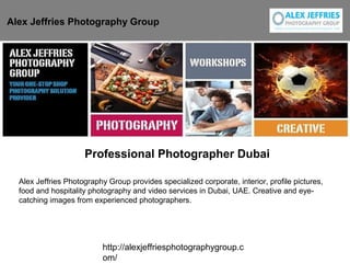 http://alexjeffriesphotographygroup.c
om/
Professional Photographer Dubai
Alex Jeffries Photography Group
Alex Jeffries Photography Group provides specialized corporate, interior, profile pictures,
food and hospitality photography and video services in Dubai, UAE. Creative and eye-
catching images from experienced photographers.
 