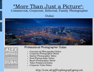 1
“More Than Just a Picture”:
Commercial, Corporate, Editorial, Family Photographer
Dubai
http://www.alexjeffriesphotographygroup.com
● Commercial Photographer Dubai
● Corporate Photographer Dubai
● Interior Photographer Dubai
● Food Photographer Dubai
● Beach Photographer Dubai
● Video Production Dubai
● Corporate Video Dubai
Professional Photographer Dubai
 