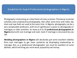 Guidelines for Expert Professional photographers in Nigeria
Photography is becoming an critical facet of every occasion. Previously, essential
activities were protected by photography, then after some time with video clip
chart and now both are used at the same time. In Nigeria, photography can be a
very complicated profession, with lot of significance is given to photography in
marriages or other activities. As many as 8 to 10 professional photographers in
Nigeria deal with one marriage and even more if marriage is structured by any
VIP.
Wedding photographers in Nigeria will absolutely get some excellent visibility
from such marriages to get more customers by developing relationships at
marriage. But, as a professional photographer you must be excellent at some
abilities, which will bring you more work, popularity and money.
 