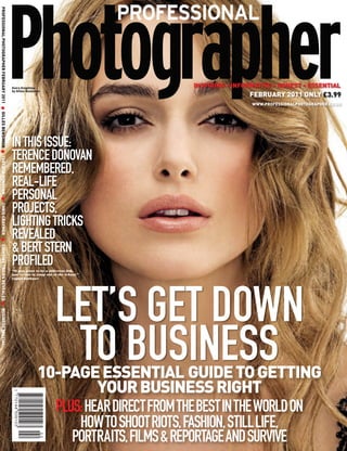 PROFESSIONAL PHOTOGRAPHER FEBRUARY 2011 ● GILLES BENSIMON ● TERENCE DONOVAN ● CHRIS CRAYMER ● LIGHTING TRICKS REVEALED ● BUSINESS SPECIAL




                                                                                                                                            Keira Knightley                           INSPIRING • INFORMATIVE • HONEST • ESSENTIAL
                                                                                                                                            by Gilles Bensimon
                                                                                                                                                                                                      FEBRUARY 2011 ONLY £3.99
                                                                                                                                                                                                       WWW.PROFESSIONALPHOTOGRAPHER.CO.UK




                                                                                                                                            IN THIS ISSUE:
                                                                                                                                            TERENCE DONOVAN
                                                                                                                                            REMEMBERED,
                                                                                                                                            REAL-LIFE
                                                                                                                                            PERSONAL
                                                                                                                                            PROJECTS,
                                                                                                                                            LIGHTING TRICKS
                                                                                                                                            REVEALED
                                                                                                                                            & BERT STERN
                                                                                                                                            PROFILED
                                                                                                                                            “If you want to be a different fish,
                                                                                                                                            you’ve got to jump out of the school.”
                                                                                                                                            Captain Beefheart




                                                                                                                                                                    LET’S GET DOWN
                                                                                                                                                                     TO BUSINESS
                                                                                                                                                            10-PAGE ESSENTIAL GUIDE TO GETTING
                                                                                                                                                                      YOUR BUSINESS RIGHT
                                                                                                                                                              PLUS: HEAR DIRECT FROM THE BEST IN THE WORLD ON
                                                                                                                                                                  HOW TO SHOOT RIOTS, FASHION, STILL LIFE,
                                                                                                                                                                 PORTRAITS, FILMS & REPORTAGE AND SURVIVE
 