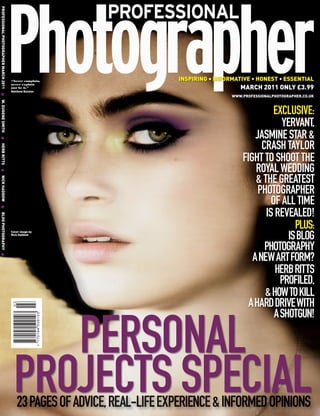 PROFESSIONAL PHOTOGRAPHER MARCH 2011 G W. EUGENE SMITH G HERB RITTS G NICK HADDOW G BLOG PHOTOGRAPHY G




                                                                                                         “Never complain,                    INSPIRING • INFORMATIVE • HONEST • ESSENTIAL
                                                                                                                                                                 MARCH 2011 ONLY £3.99
                                                                                                         never explain
                                                                                                         just be it.”
                                                                                                         Matthew Rolston
                                                                                                                                                              WWW.PROFESSIONALPHOTOGRAPHER.CO.UK



                                                                                                                                                                            EXCLUSIVE:
                                                                                                                                                                              YERVANT,
                                                                                                                                                                      JASMINE STAR &
                                                                                                                                                                        CRASH TAYLOR
                                                                                                                                                                  FIGHT TO SHOOT THE
                                                                                                                                                                      ROYAL WEDDING
                                                                                                                                                                      & THE GREATEST
                                                                                                                                                                       PHOTOGRAPHER
                                                                                                                                                                           OF ALL TIME
                                                                                                                                                                         IS REVEALED!
                                                                                                         Cover image by
                                                                                                                                                                                  PLUS:
                                                                                                         Nick Haddow
                                                                                                                                                                                ISBLOG
                                                                                                                                                                         PHOTOGRAPHY
                                                                                                                                                                     ANEWARTFORM?
                                                                                                                                                                            HERBRITTS
                                                                                                                                                                             PROFILED,
                                                                                                                                                                         &HOWTOKILL
                                                                                                                                                                    AHARDDRIVEWITH
                                                                                                                                                                            ASHOTGUN!

                                                                                                             PERSONAL
                                                                                                          PROJECTS SPECIAL
                                                                                                            23 PAGES OF ADVICE, REAL-LIFE EXPERIENCE & INFORMED OPINIONS
 