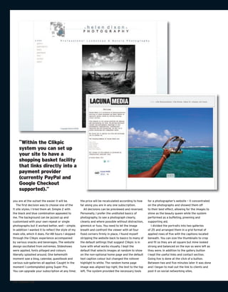 “Within the Clikpic
    system you can set up
    your site to have a
    shopping basket facility
    that links directly into a
    payment provider
    (currently PayPal and
    Google Checkout
    supported).”

you are at the outset the easier it will be.         the price will be recalculated according to how    for a photographer’s website – it concentrated
   The first decision was to choose one of the       far along you are in any one subscription.         on the photographs and showed them off
11 site styles. I tried them all. Simple 2 with         All decisions can be previewed and reversed.    to their best effect, allowing for the images to
the black and blue combination appealed to           Personally, I prefer the undiluted basics of       shine as the beauty queen while the system
me. The background can be jazzed up and              photography, to see a photograph clearly,          performed as a buffeting, preening and
customised with your own repeat or single            cleanly and where possible without distraction,    supporting aid.
photographs but it worked better, well – simple.     gimmick or fuss. You need to let the image            I divided the portraits into two galleries
In addition I wanted it to reflect the style of my   breath and confront the viewer with all four       of 25 and arranged them in a grid format of
main site, which it does. For 48 hours I skipped     fixed corners firmly in place. I found myself      applied rows of five with the captions located
through the Clikpic experience accompanied           stripping the website back to basics to many of    beneath. You can size the thumbnails to crop
by various snacks and beverages. The website         the default settings that suggest Clikpic is in    and fit so they are all square but mine looked
design oscillated from extremes. Slideshows          tune with what works visually. I kept the          strong and balanced on the eye so were left as
were applied, fonts pillaged and colours             default that selects images at random to show      they were. In addition to the gallery button
liberally splashed around. One behemoth              on the non-optional home page and the default      I kept the useful links and contact section.
moment saw a blog, calendar, guestbook and           text caption colour but changed the rollover       Going live is done at the click of a button.
various sub-galleries all applied. Caught in the     highlight to white. The random home page           Between two and five minutes later it was done
moment I contemplated going Super Pro.               image was aligned top right, the text to the top   and I began to mail out the link to clients and
You can upgrade your subscription at any time;       left. The system provided the necessary tools      post it on social networking sites.


100 TURNING PRO
 