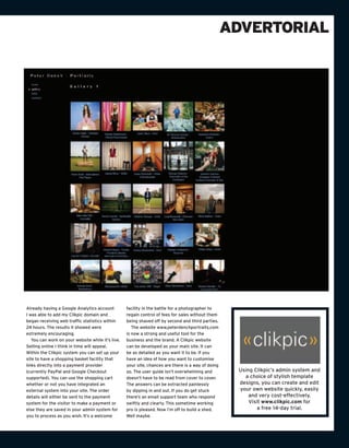 ADVERTORIAL




Already having a Google Analytics account          facility in the battle for a photographer to
I was able to add my Clikpic domain and            regain control of fees for sales without them
began receiving web traffic statistics within      being shaved off by second and third parties.
24 hours. The results it showed were                  The website www.peterdenchportraits.com
extremely encouraging.                             is now a strong and useful tool for the
   You can work on your website while it’s live.   business and the brand. A Clikpic website
Selling online I think in time will appeal.        can be developed as your main site. It can
Within the Clikpic system you can set up your      be as detailed as you want it to be. If you
site to have a shopping basket facility that       have an idea of how you want to customise
links directly into a payment provider             your site, chances are there is a way of doing
(currently PayPal and Google Checkout              so. The user guide isn’t overwhelming and         Using Clikpic’s admin system and
supported). You can use the shopping cart          doesn’t have to be read from cover to cover.        a choice of stylish template
whether or not you have integrated an              The answers can be extracted painlessly           designs, you can create and edit
external system into your site. The order          by dipping in and out. If you do get stuck        your own website quickly, easily
details will either be sent to the payment         there’s an email support team who respond             and very cost-effectively.
system for the visitor to make a payment or        swiftly and clearly. This sometime working            Visit www.clikpic.com for
else they are saved in your admin system for       pro is pleased. Now I’m off to build a shed.              a free 14-day trial.
you to process as you wish. It’s a welcome         Well maybe.
 