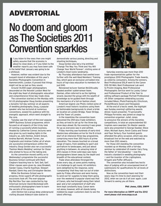 ADVERTORIAL

No doom and gloom
as The Societies 2011
Convention sparkles
I
     f you listen to the news then one might        demonstrate various posing, directing and
     safely assume that the economy is              shooting techniques.
     about to close down, or if you listen to the      Doug Gordon also led a trip entitled
     weather reports you may have been safe         ‘Change The Way You Think and You Will
in the belief that January was going to be          Change Your World Forever’, visiting some of
a whiteout.                                         London’s most iconic landmarks.                    Saturday evening saw more than 200
   However, neither was evident due to the             By Thursday attendance had swelled even       trade representatives gather for the
buoyant mood of attendees at this year’s            further with the well-liked Members’ Training    prestigious 2010 Photographic Trade Awards,
Societies Photographic Convention in                Day, which gave an exclusive unrivalled nine     as voted by consumers. Among the winners,
Hammersmith, London. It proved that things          hours of top-class education to members for      Best Professional DSLR went to the Canon
might not be as bad as they sound.                  just £40.                                        EOS 5D MkII, Best Professional Lab went
   Around 14,000 eager photographers                   Renowned lecturer Damian McGillicuddy         to ProAm Imaging, Best Professional
descended on the Novotel London West for            headed another subterranean team.                Photographic Service went to Loxley Colour
the eight-day feast of photographic education       Damian, often referred to as the lighting        and Professional Product of the Year to
and comprehensive three-day trade show.             wizard, dazzled the group with his wealth of     editing software package Portrait Professional
   The convention started on the Monday with        knowledge as he guided them through              v9. Other companies celebrating success
hit US photographer Doug Gordon presenting          the mechanics of a full-on fashion shoot.        included Nikon, PhotoTraining 4U, Elinchrom,
a dynamic full-day seminar on all aspects              American legend Joe Photo visited some of     PocketWizard, Epson and Fotospeed.
of wedding photography. Doug, a popular             London’s most historic locations using them        At the end of a hectic week, the highlight
speaker who has lectured at numerous                as fashionable backgrounds to shoot a bride      was Sunday evening’s glittering awards
conventions, wowed his audience with his            on location at London Bridge, Tower Bridge,      dinner. Guest presenter, TV personality
energetic approach, which went straight to          and the Tower of London.                         Philippa Forrester, was joined on stage by
the core.                                              In the meantime the convention team           convention organiser Juliet Jones
   Tuesday saw the start of the ever-popular        welcomed the 250-plus trade exhibitors           to announce the winners of the Societies
SWPP Business School programme, which               as they arrived to set up for the three big      competitions. In total an unprecedented 50
focused on all aspects of the tricky task           show days ahead. By the evening it was green     trophies were awarded. Six Master awards
of running a successful photo business.             for go as everyone was in and settled.           were also presented to George Dawber, Steve
Headed by Catherine Connor, lectures were              Friday morning saw hundreds of early-bird     Allen, Michael Ayers, Kevin Casha and Trevor
also given by such leading lights in the            Masterclass attendees arrive for the 8 o’clock   and Faye Yerbury. Four hundred guests
industry as John Denton, André Amyot,               start of an intensive three-day programme,       attended the glitzy occasion, which was also
Andrea Barrett, Michael Turner, Joe                 comprising more than 300 hours of prime          broadcast live on the web and watched by
Cogliandro and Andrew Collier, all of whom          education. The classes touched on a broad        more than 200 viewers.
are successful entrepreneurs within the             range of topics, from wedding to sport and         For those still standing the convention
industry. Doug Gordon also ran a successful         portraiture to landscapes, and just about        rounded up on Monday with a full-day
‘Fashion Meets Wedding’ seminar for those           anything in-between. An amazing total of         seminar by celebrated US master Gary Fong,
who wished to focus on the taking end.              203 classes in three solid days saw many         the father of ‘storybooking’ — now the
   As the convention moved swiftly on to            photographers blown away by the depth and        industry standard in wedding photography
Wednesday’s programme the successful                breadth of the educational content.              — and the inventor of the Lightsphere,
Business School continued with Mark                    Trade show attendees thronged the             Origami and Puffer diffusers.
Cleghorn teaching how to ‘Sell, Sell, Sell’.        aisles every day, at some points making            The convention also included two hectic
Other classes were given by Jane Breakell,          it a challenge to get round. All exhibitors      days of judging with an unsurpassed level of
Xander Casey, Charlie Kaufman, Stewart              were delighted by the response, some             submissions for qualifications for all levels of
Randall, Glenn Hoy and Christopher Becker.          ‘complaining’ that they had run out of order     distinctions.
   While the Business School was in                 pads by Friday afternoon and were having           Now as the convention team rest their
progress, three superb off-site photographic        to send out for supplies to keep them going      weary legs it’s time to start planning for
excursions took off. The ever-popular               over the weekend! A popular stand was that       2012, when we can do it all over again. Look
Big Red Bus Tour was conducted by top               of Canon, who had brought along their latest     forward to seeing you all there.
American lecturer David Beckstead with              gear and a full complement of staff who
enthusiastic photographers keen to learn            were kept constantly busy. Canon were                                  Phil Jones, CEO, SWPP
the secrets of his success.                         not alone, however, with all stands being
   John Denton led a group deep underground         mobbed by eager customers keen to see the        For more information on SWPP and the 2012
visiting disused Aldwych tube station to            latest offerings.                                event please visit www.swpp.co.uk
102 www.professionalphotographer.co.uk
 