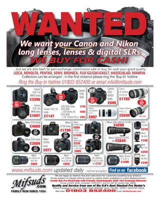 WANTED
     Ring the Buy-In Hotline 01803 852400 or email info@mifsuds.com
                Canon                                                                       Canon       Canon
               EOS 1D
                                          U.K.
                                                              Canon
                                                               EOS
                                                                         NEW!               EOS         70-200mm
                                                                                                        f2.8 IS LII
             MKIV body                   Stock                                              600D
                                                               60D
             £3399                       ONLY                              U.K.
                                                                          Stock
                                                                                            body        £1789                 U.K.
  U.K.
 Stock
                                                                          ONLY
                                                                                            £649                             Stock
                                                                                                                             ONLY
 ONLY           Canon                       EOS 60D body    £769
               EOS 5D     Canon EOS 7D      EOS 60D                     Canon                           Canon 500mm
                                                                        70-200mm
              MKII body   body               +18-55mm IS    £885        f2.8 L
                                                                                                        f4 IS L U

             £1697 £1147                    EOS 60D
                                             +18-135mm IS U £997        £997                            £5599
         Nikon D3X body                        Nikon     Nikon                             Nikon 200-400mm f4 VR               Nikon

             £4989                         D700 body
                                                         D7000 body                               £4299                        TC20EII
                                                         £889
                 U.K.                      £1799         D7000                                                                 £219
                Stock
                ONLY                              U.K.   + 18-105mm                                                           Nikon
                                                 Stock
                                                 ONLY
                                                         £1049                     U.K.
                                                                                  Stock                                       SB-600
                                                         Nikon                    ONLY       Nikon 500mm f4 AFS
                          Nikon
                                                                                                VR £5849
         Nikon D3S body                                  D90 body                                                             £199
             £3589        D300s                          £539                                                                 Nikon
                 U.K.     body                           Nikon D90                                             U.K.
                                                                                                              Stock           SB-700
                          £977
                Stock                                    + 18-105mm                                           ONLY
                ONLY
                                                          £669                                                                £259
               Nikon                           Nikon                           Nikon                    Nikon 85mm            Nikon
            16-35mm f4                      24-120mm                        28-300mm                     f1.4 AF-S            SB-900
              AFS VR                        f4 G ED VR                     f3.5/5.6 G ED
                                                                                                         £1299                £349
              £869                               £859                        VR £737

www.mifsuds.com updated daily - 1024 bit encryption
                                      We are happy to reserve new and used stock for customers travelling long distance.
                                  Prices subject to change without notice so please check availabilty to avoid disappointment.
                                  Family Run Pro Dealership with Friendly, Knowledgable Staff. Part Exchange Welcome.
                                           Prices correct when compiled 13/04/2011 and inc VAT @ current rate. E&OE.
                                   Quality and Service from one of the U.K’s Best Stocked Pro Dealer’s
                                    Mifsud Photographic Ltd. 27-29, Bolton Street, BRIXHAM. Devon. TQ5 9BZ. (OPEN 7 DAYS PER WEEK)
                                      Mail order:   01803 852400 Email: info@mifsuds.com
 