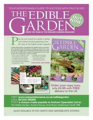 YOUR INDISPENSABLE GUIDE TO SUCCESS WITH FRUIT & VEG

 THE EDIBLE                                                                                        OU
                                                                                                  NO T


G
                                                                                                    W!
                                ARDEN
                               FROM THE TEAM AT THE ENGLISH GARDEN MAGAZINE




 P              ick up your brand-new guide to spring
                and summer kitchen gardening, from
                the team at The English Garden magazine
 Creating a kitchen garden or growing fruit and vegetables within your decorative
 plot is the ultimate dream. We bring you everything you need to know to reap
 the rewards from a garden that looks spectacular and offers healthy crops of tasty
 fruit and veg. The Edible Garden is packed with design ideas and ways to make
 the most of your growing space. Inside, you will find:
 • River Cottage - behind the scenes        • Designing a kitchen garden
 • Three glorious kitchen gardens           • MasterChef’s Gregg Wallace
 • Colourful veg for plate and plot            on his passion for veg
 • Growing tips and seasonal jobs           • Tempting shopping ideas
 • Becoming a gardening smallholder
 • Spring/summer recipes                    PLUS LOTS, LOTS MORE




                                                                                      Order your copy now,
                                                                                      only £4.99 with FREE
                                                                                        delivery to the UK

 VISIT www.subscriptionsave.co.uk/ediblegarden
 CALL (0)1242 265892
 POST a cheque made payable to Archant Specialist Ltd to:
 The Edible Garden, Archant House, Oriel Road, Cheltenham GL50 1BB

      ALSO AVALIBLE AT WH SMITH AND SAINSBURYS STORES
 