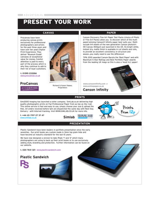 A DV E RTO R I A L


   PRESENT YOUR WORK
                          CANVAS                                                               PAPER
Procanvas have been                                                  Canson Discovery Fine Art Paper Test Packs (choice of Photo
producing canvas prints                                              or Fine Art Packs) allow you to discover which of the multi
exclusively for professional                                         award winning Canson® Infinity paper best suits you ! Both
photographers and artists                                            include A4 sheets of the new generation Canson photoArt
for the past three years and                                         HD Canvas 400gsm just launched in the UK. Its bright white,
have over ten years Digital                                          instant dry, matte finish is available in cut sheets and rolls,
Print Experience. They                                               to provide an excellent consistency in structure and
deliver 'Museum Grade'                                               weave...you really need to see the difference!
canvases at exceptional                                              TIPA 2010 awarded Canson Baryta the 'Best Paper' and with
value for money. Careful                                             Maximum 5 Star Ratings and Best Portfolio Paper awards
attention is paid to every                                           from the leading UK mags so this is also a 'must try' paper!
part of the process which is
why they continue to add to
their list of loyal customers.

t. 01395 233266
www.procanvas.co.uk



ProCanvas                          Richard & Karen Hawes,
                                                                     www.cansoninfinity.com or
                                                                     www.onlinepaper.co.uk
                                         Proprietors
                                                                     Canson Infinity

                                                            PRINTS
Sim2000 imaging has launched a sister company SimLab.co.uk delivering high
quality photographic prints on Fuji Professional Paper from as low as 12p +vat.
This online service is fast and easy to use, simply choose your size & upload the
files. All orders received before 1pm are dispatched the same day with Next Day
Delivery - with Internet tracking. Visit WWW.SIMLAB.CO.UK for more info.

t. +44 (0) 1707 27 37 47
www.simlab.co.uk                               Simlab
                                                      PRESENTATION

Plastic Sandwich have been leaders in portfolio presentation since the early
seventies. Our print books are custom made in 3mm top grain hide and
have become an industry standard for the last 10 years.
We have now designed a version to take iPads '1' and '2' which many
photographers are using to back up their print books or to use exclusively
adding style, branding and protection. Further information can be found on
our website.

t. 020 7431 321 www.plasticsandwich.com


Plastic Sandwich
 