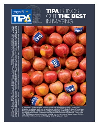 AUSTRALIA Camera CANADA Photo Life CHINA Chinese Photography FRANCE Réponses Photo GERMANY digit! • Foto Hits
 Magazin • Inpho Imaging & Business • Photographie • Photo Presse • ProfiFoto GREECE Photographos • Photobusiness HUNGARY
 Digitális Fotó ITALY Fotografia Reflex • FotoGraphia NETHERLANDS Fotografie F+D • FotoVisie • P/F POLAND Foto SOUTH AFRICA
 PiX Magazine SPAIN Arte Fotográfico • Diorama • Foto/Ventas • FV/Foto-Vídeo Actualidad • La Fotografía Actual UNITED KINGDOM
 Digital Photo • Photography Monthly • Practical Photography • Professional Photographer UNITED STATES of AMERICA Shutterbug




the independent photo and imaging awards you can trust.
If you need expert advice on which are the best photographic, video and


The TIPA awards are judged on quality, performance and value, making them
the editors of 30 worldwide leading photography and imaging magazines vote
to decide which new products are the very best in their respective categories.
imaging products, look out for products with the TIPA Awards logo. Every year
 