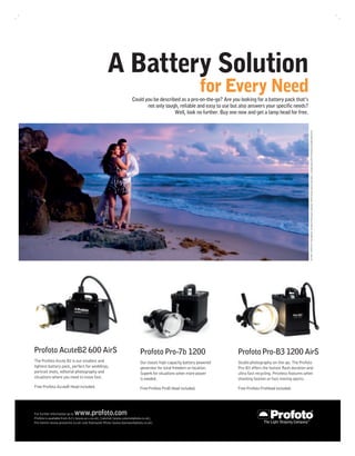 A Battery Solution
                                                                                                            for Every Need
                                                                   Could you be described as a pro-on-the-go? Are you looking for a battery pack that’s
                                                                          not only tough, reliable and easy to use but also answers your speciﬁc needs?
                                                                                       Well, look no further. Buy one now and get a lamp head for free.




                                                                                                                                                                51-919. PHOTO © Tom Muños. Product Photo Gert Jansson. Offers ends 31st of July 2011. Image shot with a Profoto AcuteB2 600 AirS.




Profoto AcuteB2 600 AirS                                                 Profoto Pro-7b 1200                         Profoto Pro-B3 1200 AirS
The Profoto Acute B2 is our smallest and                                 Our classic high-capacity battery powered   Studio photography on-the-go. The Profoto
lightest battery pack, perfect for weddings,                             generator for total freedom on location.    Pro-B3 offers the fastest ﬂash duration and
portrait shots, editorial photography and                                Superb for situations when more power       ultra fast recycling. Priceless features when
situations where you need to move fast.                                  is needed.                                  shooting fashion or fast moving sports.
Free Profoto AcuteB Head included.                                       Free Profoto ProB Head included.            Free Profoto ProHead included.




                           www.profoto.com
For further information go to
Profoto is available from AJ’s (www.aj-s.co.uk), Calumet (www.calumetphoto.co.uk),
Pro Centre (www.procentre.co.uk) and Teamwork Photo (www.teamworkphoto.co.uk).
 