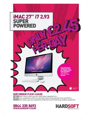 iMAC 27” i7 2.93
SUPER
POWERED




                                                                FREE MICROSOFT
                                                                OFFCIE 2011 WITH
                                                                ALL ORDERS FROM
                                                                WEB DESIGNER-
                                                                USE REBATE
                                                                VOUCHER CODE
                                                                WD0320




OUR UNIQUE FLEXI-LEASE
RETURN after only 2 years you can return your equipment or...
RETAIN your equipment until the end of the 3 year lease and own it for just £39 or...
RENEW your lease, get new equipment at NO extra cost PLUS keep original equipment



0844 330 8693
WWW.HARDSOFT.CO.UK                                                        Established for over 25 years
 