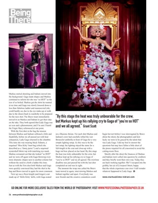 MARKUS KLINKO / INDRANI




Markus started shooting and Indrani moved into
the background. Gaga made shapes and Markus
continued to inform her she was “so HOT” as the
rest of us boiled. Markus got the shots he wanted
in no time and Gaga was slowly lowered down a
less than fabulous ladder and manoeuvred (she
could hardly see due to the eye make-up or walk
due to the shoes) back to wardrobe to be prepared
for the next shot. The Bravo team immediately                                 “By this stage the heat was truly unbearable for the crew,
moved in on Markus and Indrani to get their take
on the take. They both agreed that Lady Gaga was                              but Markus kept up his rallying cry to Gaga of “you’re so HOT”
an icon and a phenomenon, and I’m sure I heard
the Virgin Mary referenced at one point.
                                                                              and we all agreed.” Grant Scott
   With the first shot in the bag the tension
between Markus and Indrani softened a little and                              on a Masonic throne. For each shot Markus and     begin but not before I was interrogated by Bravo
thankfully, before we all passed out with heat                                Indrani’s crew had carefully rolled the vast      about the shoot, the photographers and how
exhaustion, Lady Gaga returned to the chamber.                                Broncolor umbrella in front of Gaga for a very    lucky we were to be graced by the talent that
This time she was wearing black fishnets, a                                   simple lighting setup. As this was to be the      was Lady Gaga. I did my best to answer the
sequined ‘Miss Kitty’ bum bag (which she                                      last setup, the lighting stayed the same for a    questions but may have fallen a little short of
described as a ‘fanny purse’!) and a sequined                                 full-length in the coat and close-up with a       the praise required for all concerned to avoid the
oystershell bikini top with matching eye mask.                                huge red bow placed on her head. By this stage    cutting-room floor.
Markus screamed out that she looked “so HOT”                                  the heat was truly unbearable for the crew, but     Shortly after the shoot the finances of Markus
and we were off again with Gaga throwing even                                 Markus kept up his rallying cry to Gaga of        and Indrani were called into question by creditors
more dramatic shapes next to another column but                               “you’re so HOT” and we all agreed. The overtime   and they briefly went their own way. Today they
without the need to climb a ladder this time.                                 deadline was just passed but with the last shot   are back working together. Me? I escaped into the
Just as with the first shot both Markus and Gaga                              completed an end was in sight.                    grubby, hot air of Liverpool Street, happy
were quickly convinced they had the shot in the                                  The moment the wrap was called the Bravo       that the whole experience was over. I still wonder
bag and Bravo moved in again for more comment.                                team moved in again, interviewing Markus and      whatever happened to Lady Gaga. PP
   Next up was a floor-length (and longer) coat                               Indrani together and apart. Everybody was
made up of ‘Hello Kitty’ dolls, with Gaga seated                              now friends and the creative comedown could       www.markusklinko-indrani.com




  GO ONLINE FOR MORE EXCLUSIVE TALES FROM THE WORLD OF PHOTOGRAPHY, VISIT WWW.PROFESSIONALPHOTOGRAPHER.CO.UK
26 www.professionalphotographer.co.uk
 