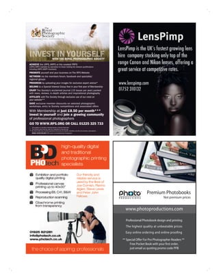 WITH THE ROYAL PHOTOGRAPHIC SOCIETY
ACHIEVE the LRPS, ARPS or the coveted FRPS
(LRPS/ARPS available by exemption to those holding the relevant qualifications
including LBIPP/ABIPP members)
PROMOTE yourself and your business on The RPS Website
NETWORK via the members forum, facebook and specialist/
regional groups
PROGRESS by uploading your images for exclusive expert advice*
BELONG to a Special Interest Group free in your first year of Membership
ENJOY The Society’s acclaimed journal (10 issues per year) packed
with news, reviews, in-depth articles and inspirational photography
AFFILIATE with The Society through exclusive use of our crest on
your website**
SAVE exclusive member discounts on selected photographic
workshops, entry to Society competitions and associated offers
With Membership at just £8.50 per month***
invest in yourself and join a growing community
of professional photographers
GO TO WWW.RPS.ORG OR CALL 01225 325 733
* Only applies to members working towards a Society Distinction
** The Society crest must be used as a hyperlink to www.rps.org
*** By direct debit only, monthly payments will be less for student, disabled, over 65 and overseas subscriptions
    IMAGE: KEVIN WILSON FRPS award winning Wedding Photographer




                                                                                                                                      Premium Photobooks
                                                                                                                                                   Not premium prices


                                                                                                                      www.photoproductions.com

                                                                                                                      Professional Photobook design and printing
                                                                                                                      The highest quality at unbeatable prices
                                                                                                                      Easy online ordering and online proofing

                                                                                                                    ** Special Offer For Pro Photographer Readers **
                                                                                                                         Free Pocket Book with your first order,
                                                                                                                         just email us quoting promo code PP8
 