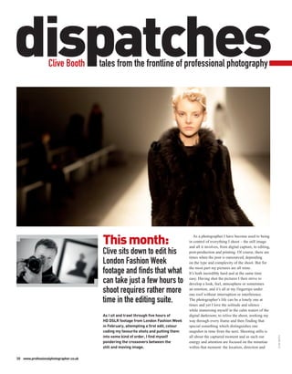 dispatches        Clive Booth           tales from the frontline of professional photography




                                         This month:
                                                                                           As a photographer I have become used to being
                                                                                        in control of everything I shoot – the still image
                                                                                        and all it involves, from digital capture, to editing,
                                         Clive sits down to edit his                    post-production and printing. Of course, there are
                                                                                        times when the post is outsourced, depending
                                         London Fashion Week                            on the type and complexity of the shoot. But for
                                                                                        the most part my pictures are all mine.
                                         footage and finds that what                    It’s both incredibly hard and at the same time

                                         can take just a few hours to                   easy. Having shot the pictures I then strive to
                                                                                        develop a look, feel, atmosphere or sometimes
                                         shoot requires rather more                     an emotion, and it’s all at my fingertips under
                                                                                        one roof without interruption or interference.
                                         time in the editing suite.                     The photographer’s life can be a lonely one at
                                                                                        times and yet I love the solitude and silence
                                                                                        while immersing myself in the calm waters of the
                                         As I sit and trawl through five hours of       digital darkroom; to relive the shoot, working my
                                         HD DSLR footage from London Fashion Week       way through every frame and then finding that
                                         in February, attempting a first edit, colour   special something which distinguishes one
                                         coding my favourite shots and putting them     snapshot in time from the next. Shooting stills is
                                         into some kind of order, I find myself
                                                                                                                                                 CLIVE BOOTH




                                                                                        all about the captured moment and as such our
                                         pondering the crossovers between the           energy and attention are focused on the minutiae
                                         still and moving image.                        within that moment: the location, direction and

30 www.professionalphotographer.co.uk
 