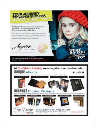 At One Vision Imaging we recognise your creative side...
                        Albums
Our hand made albums have many unique features creating a choice to suit all tastes and budgets...
     Acrylic ‘Ice’ Albums              Parisian Albums                         Photo Cover Books                Latina Albums




                            Finished Products
Every one of our Finished Products are hand made from scratch so creating a bespoke product just for you is exactly what we do.
       Canvas                 Box Frames                 Coloured Blocks                 Acrylic ‘Ice’ Range      Framing Services




  5 Products in Range                                    2 Products in Range             10 Products in Range


                                       www.onevisionimaging.com
                                       Herald Way, Coventry CV3 2NY Telephone: 0845 862 0217
                                       Fax: 02476 444 219 Email: info@onevisionimaging.com
 