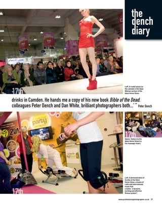 the
                                                                             dench
                                                                             diary



                                                                     Left: A model poses on
                                                                     the catwalk in the Ideal
                                                                     Woman section of the
                                                                     Ideal Home Show.


drinks in Camden. He hands me a copy of his new book Bible of the Dead.
colleagues Peter Dench and Dan White, brilliant photographers both...’ ” Peter Dench




                                                                     Above: Visitors to the
                                                                     Ideal Home Show try
                                                                     the massage chairs.




                                                                     Left: A demonstration of
                                                                     Zumba at the Ideal
                                                                     Home Show, a fusion of
                                                                     Latin and international
                                                                     music that
                                                                     creates “a dynamic,
                                                                     exciting and effective
                                                                     fitness system”.


                                                               www.professionalphotographer.co.uk 37
 