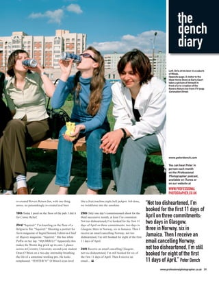 the
                                                                                                                                   dench
                                                                                                                                   diary
                                                                                                                           Left: Girls drink beer in a suburb
                                                                                                                           of Minsk.
                                                                                                                           Opposite page: A visitor to the
                                                                                                                           Ideal Home Show at Earls Court
                                                                                                                           takes a picture of himself in
                                                                                                                           front of a re-creation of the
                                                                                                                           Rovers Return Inn from ITV soap
                                                                                                                           Coronation Street.




                                                                                                                           www.peterdench.com

                                                                                                                           You can hear Peter in
                                                                                                                           person each month
                                                                                                                           on the Professional
                                                                                                                           Photographer podcast,
                                                                                                                           available on iTunes or
                                                                                                                           on our website at
                                                                                                                           WWW.PROFESSIONAL
                                                                                                                           PHOTOGRAPHER.CO.UK

re-created Rovers Return Inn, with one thing          like a fruit machine triple bell jackpot. Job done,
amiss, no painstakingly re-created real beer.         we twinkletoe into the sunshine.                        “Not too disheartened, I’m
18th Today I peed on the floor of the pub. I did it   25th Only one day’s commissioned shoot for the
                                                                                                              booked for the first 11 days of
for Comic Relief.                                     third successive month, at least I’m consistent.        April on three commitments:
23rd “Squirrel.” I’m kneeling on the floor of a
                                                      Not too disheartened, I’m booked for the first 11
                                                      days of April on three commitments: two days in
                                                                                                              two days in Glasgow,
Belgravia flat. “Squirrel.” Shooting a portrait for   Glasgow, three in Norway, six in Jamaica. Then I        three in Norway, six in
Stern magazine of Ingrid Seward, Editor-in-Chief      receive an email cancelling Norway; not too
of Majesty magazine. “Squirrel.” She has white        disheartened, I’m still booked for eight of the first
                                                                                                              Jamaica. Then I receive an
Puffie on her lap. “SQUIRREL!” Apparently this        11 days of April.                                       email cancelling Norway;
makes the Westie dog prick up its ears. I glance
across at Coventry University second-year student     26th Receive an email cancelling Glasgow;               not too disheartened, I’m still
Dean O’Brien on a two-day internship breathing
the life of a sometime working pro. He looks
                                                      not too disheartened, I’m still booked for six of
                                                      the first 11 days of April. Then I receive an
                                                                                                              booked for eight of the first
nonplussed. “FOSTER’S!” O’Brien’s eyes level          email... PP                                             11 days of April.” Peter Dench
                                                                                                                     www.professionalphotographer.co.uk 39
 