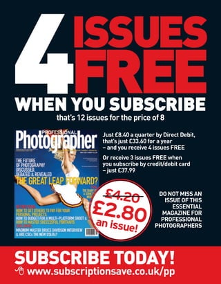 4FREE     ISSUES
WHEN YOU SUBSCRIBE
      that’s 12 issues for the price of 8

                    Just £8.40 a quarter by Direct Debit,
                    that’s just £33.60 for a year
                    – and you receive 4 issues FREE
                    Or receive 3 issues FREE when
                    you subscribe by credit/debit card
                    – just £37.99



                     £4.20               DO NOT MISS AN
                                           ISSUE OF THIS
                 £2.80                        ESSENTIAL
                                          MAGAZINE FOR
                                          PROFESSIONAL
                 an issu                PHOTOGRAPHERS
                              e!

SUBSCRIBE TODAY!
 www.subscriptionsave.co.uk/pp
 