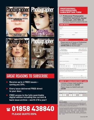 ¡
                                                  PROFESSIONAL
                                                  PHOTOGRAPHER
                                                  SUBSCRIPTION FORM
                                                             Professional Photographer,
                                                             FREEPOST NAT22147, Market
                                                             Harborough, LE16 9BR, UK
                                                             (no stamp required if posted in the UK)
                                                 YOUR DETAILS
                                                 Mr/Mrs/Ms

                                                 Address




                                                                                                     Postcode

                                                 Telephone no.                              Mobile no.

                                                 Email



                                                 DIRECT DEBIT
                                                s Please send me 12 issues of Professional
                                                  Photographer for £8.40 a quarter –
                                                  SAVING 33% for the first year!
                                                 INSTRUCTION TO YOUR BANK OR BUILDING SOCIETY TO PAY BY DIRECT DEBIT
                                                    Service User Number                                             Reference: (Ofﬁce use only)
                                                    4 1 2 3 8 6

                                                 Name and full postal address of your Bank or Building Society branch.
                                                 To the manager (Bank name)

                                                 Address




                                                                                                         Postcode


                                                 Name(s) of account holder(s)



                                                 Branch sort code                              Bank/Building Society account number




                                                 INSTRUCTIONS TO YOUR BANK OR BUILDING SOCIETY.
                                                 Please pay Archant Specialist, on behalf of Direct Debits from the account detailed on this
                                                 instruction, subject to safeguards assured by the Direct Debit Guarantee. I understand that
                                                 the instruction may remain with Archant Specialist and if so, details will be passed
                                                 electronically to my Bank or Building Society.




GREAT REASONS TO SUBSCRIBE                       Signature                                                                 Date

                                                  YOU MAY CANCEL THE DIRECT DEBIT AT ANY TIME AFTER THE FIRST PAYMENT IS TAKEN.
                                                Banks and Building Societies may not accept Direct Debit instructions for some types of account.




► Receive up to 4 FREE issues –
                                                  ORDER BY CHEQUE/CREDIT/DEBIT CARD
                                                s I enclose a cheque made payable to
  saving you 33%.                                 Archant Specialist for £37.99

► Every issue delivered FREE direct
                                                s Please charge my Debit/Credit card
                                                  £37.99
  to your door.
                                                Card no




► FREE access to the fully searchable
                                                Start date                      Expiry date                         Issue no (Maestro only)




  digital edition including the current &
  back issue archive – worth £18 a year!         Signature                                                                 Date

                                                Terms and conditions:
                                                Professional Photographer is published 12 times per year. Savings based on the
                                                cover price of £4.20 per issue. Direct Debit is UK only. Direct Debit guarantee is




     01858 438840
                                                available on request. For overseas orders please call +44 (0) 1858 438840 or visit
                                            ¡




                                                www.subscriptionsave.co.uk/pp. Offer closes 25.05.11.

                                                We will use the contact details supplied to communicate with you regarding your
                                                subscription. Please tick if you do not wish to receive information about products
                                                and services from Archant Ltd by phone s by post s or other carefully selected
                                                companies by phone s by post s Please tick if you would like to receive
                                                information or offers from Archant Ltd by SMS s or email s . Please tick if you


     PLEASE QUOTE 05PA
                                                wish to receive information or offers from other carefully selected companies by
                                                SMS s or email s .


                                                                                                                         Source Code: 05PA
                                                                                                                                     Code 05PA
 