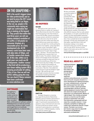 MASTERCLASS
/////////ON THE GRAPEVINE–                                                                        We have occasionally
                                                                                                  covered the exploits of
     NAB is the world’s biggest show                                                              Dan Chung, the
     for video professionals and as                                                               journalist/film maker
                                                                                                  for satellite news
     we went to press the 2011 event                                                              channel Al Jazeera
     was being held in Las Vegas.                                                                 among others, as he
     In the run-up, people in the              BE INSPIRED                                        has explored and used
                                                                                                  DSLRs to make
     community were saying we                  ICE AGE                                            factual films that have
     might see confirmation that                     Although you don’t get to see the            greatly benefited the convergence movement.
                                               following movie as a whole, the ‘making of’        By showing the versatility of the DSLR in
     Sony is looking at life beyond            The Ice Book shows the kind of film making         often difficult situations, Dan has really pushed
     HD. They predict that within the          that I find inspiring. It was shot entirely on     the boundaries, so I’m quite excited that he has
                                               a Canon EOS 5D MkII, using the techniques          created a two-hour downloadable masterclass,
     next three years we will see              of a pop-up book, and tells of a mysterious        filmed in Malaysia while he was on assignment
     cinema standard resolution of             princess who lures a boy into her world.           there. I have no doubt that for him to share his
                                               Husband-and-wife creative team Davy and
     4K (4,096 x 2,160 pixels) on              Kristin McGuire got a grant and a studio in
                                                                                                  knowledge will help many photographers and
                                                                                                  film makers, especially those in news and
     consumer displays at a                    Germany, and spent four months putting this        documentary making, or even anyone
     reasonable price. At a Sony               little piece of art together, using cheap fabric   interested in doing more real-life, fact-based
                                               for a green screen, and builders’ lights.          work. For only £89.95, this has to be the
     development site, 4K SR                   “Almost everything was shot on a Canon 5D          bargain of the month, and you don’t even have
     memory cards have been seen               MkII because of its super-duper image              to leave your house!
                                               quality,” said Davy. “The extra stops that the     www.professionalphotographer.co.uk/0505
     with data rates of 5Gbps, and             5D provided were a massive help in our
     a CineAlta camera that shoots             badly-lit studio. The problem, however, was
     4K. At this rate, within six to           that all of the footage and all of the photos
                                               I took were actually too sharp and crisp, so I
     eight years we could see 8K               had to dirty everything up. At the time,           READ ALL ABOUT IT
     developments. Another rumour              the 5D would only shoot at 30fps. The motion
                                               was over-smooth for the aesthetic we               Lighting techniques
     is that Avid will be producing a          were after. I added a Posterize Time effect        are the basis of
     non-linear editing system (NLE)           to simulate a 15fps feel. I then added lots        what we do as
                                               of dust and grain to give the footage an aged      film makers and
     showing practicable 4K editing.           film look.” We could do with more                  photographers.
     If this is true, then we will see         well-thought-out pieces like this to combat        It is one of the
     all NLE editing going this way.           the overload of student zombie flicks.             things that
                                               www.theicebook.com/Home.html                       separates
     You can check if these rumours                                                               amateurs and professionals, so knowing
     have been confirmed                                                                          how to set up for any given situation is a
                                                                                                  must. Developing your lighting techniques
     on www.nabshow.com                                                                           is a never-ending process, as even top
                                                                                                  DPs continuously hone their skills.
                                                                                                  One such is author, award-garlanded
                                                                                                  cinematographer and Oscar-winning
     SOFTWARE                                                                                     lighting equipment inventor Ross Lowell,
     Struggling to                                                                                who shares his insight and decades of
     find a cheap                              PARTY ON                                           experience in an amazing book, Matters of
     media converter                                Astropolis Starparty is a stunning            Light & Depth. This critically acclaimed
     to transfer your                          time-lapse film by director Patryk Kizny,          manual is a must for any film maker
     DSLR footage to                           following a group of amateur astronomers in        wanting to expand their own skills.
     other formats?                            Poland as they set up to view the skies at         The illustrations, photographs and text
     Well, a little piece of software called   night. I’m particularly impressed by the first     make this a valuable resource – it was
     MediaEspresso 6.5 will do just that,      sequence, using a motorised track and crane.       originally a pamphlet on lighting, but
     converting a variety of video, music      The shots produced are fantastic and the           Lowell soon realised the need for a larger
     and image files to a multitude            treatment in post-production is something I        volume. The book is out of print,
     of media platforms. A steal at only       have only seen in HDR photography, creating        but I found a copy online for about £30
     $39.99 (£25).                             an almost non-realistic style.                     (try Amazon and AbeBooks).
     www.cyberlink.com                         http://patry.kizny.com/#148/vimeo                  www.lowel.com/book.html

                                                                                                           www.professionalphotographer.co.uk 43
 