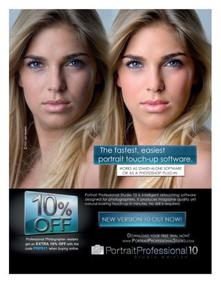 © Kim van Haalen




                                                 The fastest, easiest
                                                 portrait touch-up software.
                                                              WORKS AS STAND-ALONE SOFTWARE
                                                               OR AS A PHOTOSHOP PLUG-IN




                                          Portrait Professional Studio 10 is intelligent retouching software
                                          designed for photographers. It produces magazine quality yet
                                          natural looking touch-up in minutes. No skill is required.




                                                                  DOWNLOAD YOUR FREE TRIAL NOW!
      Professional Photographer readers
                                                                WWW.PORTRAITPROFESSIONALSTUDIO.COM
     get an EXTRA 10% OFF with the
     code PRP511 when buying online.
 