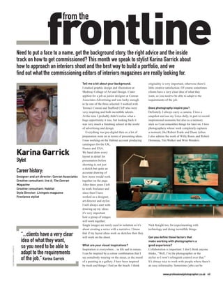 frontline
                                                           from the


                          Need to put a face to a name, get the background story, the right advice and the inside
                          track on how to get commissioned? This month we speak to stylist Karina Garrick about
                          how to approach an interiors shoot and the best way to build a portfolio, and we
                          find out what the commissioning editors of interiors magazines are really looking for.
                                                                         Tell me a bit about your background.                  originality is very important, otherwise there’s
                                                                         I studied graphic design and illustration at          little creative satisfaction. Of course sometimes
                                                                         Medway College of Art and Design. I later             clients have a very clear idea of what they
                                                                         applied for a job as junior designer at Conran        want, so you need to be able to adapt to the
                                                                         Associates Advertising and was lucky enough           requirements of the job.
                                                                         to be one of the three selected. I worked with
                                                                         Terence Conran and Stafford Cliff who were            Does photography inspire you?
                                                                         very inspiring and both incredible talents.           Definitely. I always carry a camera. I love a
                                                                         At the time I probably didn’t realise what a          snapshot and use my Leica daily, in part to record
                                                                         huge opportunity it was, but looking back it          inspirational moments but also as a memory
                                                                         was very much a finishing school in the world         stick so I can remember things for later on. I love
                                                                         of advertising and design.                            photographers whose work completely captures
                                                                             Everything was pre-digital then so a lot of       a moment, like Robert Frank and Diane Arbus.
                                                                         preparation went on in terms of presenting ideas.     I also admire the work of Willy Ronis and Robert
                                                                         I was working on the Habitat account producing        Doisneau, Tim Walker and Wim Wenders.
                                                                         catalogues for the UK,


                          Karina Garrick
                                                                         France and USA.
                                                                         We hand drew every
                                                                         layout in detail for
                          Stylist                                        presentation before
                                                                         shooting it; not just
                                                                         a sketch but quite an
                          Career history:                                accurate drawing of
                          Designer and art director: Conran Associates   how items would work
                          Creative consultant: live it, The Conran       together on the page.
                          Magazine                                       After three years I left
                          Creative consultant: Habitat                   to work freelance and
                          Style Director: Livingetc magazine             since then I have
                          Freelance stylist                              worked as a designer,
                                                                         art director and stylist.
                                                                         I still always start with
                                                                         drawing up my ideas;
                                                                         it’s very important
                                                                         how a group of images
                                                                         will work together.
                                                                         Single images are rarely used in isolation so it’s    Nick Knight too, for experimenting with
                                                                         about creating a series with a narrative. I know      technology and doing incredible things.
                             “...clients have a very clear               that if my layout ideas work as sketches then they
                                                                         will work on the shoot.                               Can you define those factors that
                             idea of what they want,                                                                           make working with photographers a
                                                                         What are your visual inspirations?                    good experience?
                             so you need to be able to
TOM MANNION / LIVINGETC




                                                                         Inspiration is everywhere... in life and in nature.   Collaboration is important. I don’t think anyone
                             adapt to the requirements                   I can be inspired by a colour combination that I      thinks, “Well, I’m the photographer or the
                             of the job.” Karina Garrick                 see somebody wearing on the street, or the mood
                                                                         of a painting in a gallery. I have been inspired
                                                                                                                               stylist so I won’t relinquish control over that.”
                                                                                                                               It’s always nice to work with people where there’s
                                                                         by trash and things I find on the beach. I think      an easy informality. Sometimes jobs can be

                                                                                                                                           www.professionalphotographer.co.uk 45
 