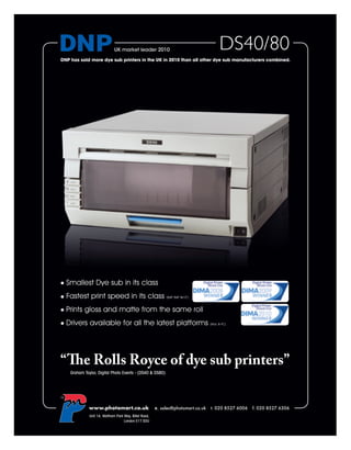 UK market leader 2010                                   DS40/80
DNP has sold more dye sub printers in the UK in 2010 than all other dye sub manufacturers combined.




     Smallest Dye sub in its class
     Fastest print speed in its class                          (6x8” 6x9” 8x12”)



     Prints gloss and matte from the same roll
     Drivers available for all the latest platforms                                (Mac & PC)




“The Rolls Royce of dye sub printers”
      Graham Taylor, Digital Photo Events - (DS40 & DS80)




TM




               www.photomart.co.uk                        e. sales@photomart.co.uk t. 020 8527 6006 f. 020 8527 6306
                Unit 14, Waltham Park Way, Billet Road,
                                      London E17 5DU
 