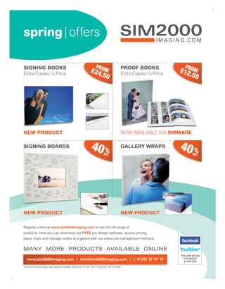spring | offers

SIGNING BOOKS                                                              FR                        PROOF BOOKS              FR
Extra Copies ½ Price
                                                                      £24 OM                         Extra Copies ½ Price
                                                                                                                            £12 OM
                                                                         .50                                                   .50




NEW PRODUCT                                                                                          NOW AVAILABLE VIA SIMWARE

SIGNING BOARDS                                                        40 %         OFF
                                                                                                     GALLERY WRAPS          40 %   OFF




NEW PRODUCT                                                                                          NEW PRODUCT

Register online at www.sim2000imaging.com to see the full range of
products. Here you can download our FREE pro design software, access pricing,
place, track and manage orders at a glance with our online job management interface.


MANY MORE PRODUCTS AVAILABLE ONLINE
                                                                                                                            FOLLOW US ON
   www.sim2000imaging.com | info@sim2000imaging.com | t. 01707 27 37 47                                                       FACEBOOK
                                                                                                                              & TWITTER

Terms & Conditions apply, see website for details. Offers end 30 / 06 / 2011. Prices exc. VAT and P&P.
 