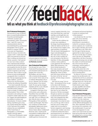 feedback.
tell us what you think at feedback@professionalphotographer.co.uk
Dear Professional Photographer,                                                     cameras snapping frantically at any      development and present legislation
Your decision to write an editorial                                                 semi-clad woman they could find          to protect its customers from
piece on mental health problems in                                                  (and they even brought their own         cowboy operators?
the professional photographic                                                       sarnies!). Is this what the industry        I can already hear the cries from
community was brave and                                                             has become?                              quite a few of my esteemed
unsensational [‘Talkin’ Photography                                                    I realise that the exhibitors are     colleagues that this form of
Blues’, April 2011 issue]. As a                                                     in many ways responding to               protectionism is unworkable (it
retired psychiatrist who has                                                        the change in purchasing patterns        worked for accountants, solicitors,
reinvented himself as a professional                                                within the industry and the rise of      doctors, engineers etc). I would now
photographer I feel in a good                                                       the weekend warrior snapper as the       have to agree with them. We missed
position to comment. Only now after                                                 major purchaser of equipment.            our opportunity in the 1990s when
seven years am I beginning to                                                       This new breed of photographer no        the first signs of decline became
realise the stresses involved in the                                                longer needs photography as              apparent but we chose to ignore it.
‘creative world’. I realise that in the                                             their main source of income, as          We now sit on the edge of a perfect
NHS I was protected on all levels.                                                  they rely on their weekday job           storm: day-rates are substantially
There is nothing now between me           and good judgment in this brutal,         as an accountant or bus driver to        reduced due to the flux of incomers,
and my customers. I feel exposed          commercially driven environment.          fund them. To them, photography          retooling and running costs are high,
in a way I never did as a doctor.         Ian Macilwain, via email                  is almost a status symbol to             the volume of work has decreased
I have experienced the profound                                                     a more glamorous life with almost        due to the recession and new
satisfaction derived from publication     Dear Professional Photographer,           Walter Mitty pretensions. I am           technologies, and the quality of
and recognition but also the intense      Over the past few years, I have           forever being introduced to              trade craft being taught is
dysphoria which comes from being          found myself becoming more and            these types at parties and social        significantly poorer due to the
ignored or rejected, or just losing       more frustrated with the Focus on         gatherings where they spend hours        dilution of teaching practices and
motivation. There is little or no gap     Imaging show at the NEC,                  debating the virtues of Nikon            lack of assisting places.
between me and my photography,            Birmingham, and what it has to            and Canon lenses and how their next         So where do we go now? A hard
consequently there is nowhere to          offer a commercial photographer           free shoot will be the ‘last one’        question but one that needs to be
hide. The [accompanying] piece by         such as myself. I know many of my         and they will then charge a massive      confronted by all. Do we continue to
Andy Craddock, ‘Loneliness                ex-students affectionately refer to       £75 a day.                               defend our small patch of territory
(Depression) and Photography’,            me as a ‘dinosaur’ but I do realise          Don’t get me wrong, I am not          and hope that we are ‘the last man
describes this turbulence beautifully.    that the industry I first entered         bitter – just perplexed at how we got    standing’ or do we as an industry
   I am struck repeatedly that many       nearly 30 years ago has changed           to this state in the first place.        finally decide to unite, forget
photographers are quite isolated and      markedly and this is now reflected        In some ways, I feel professionals       our petty squabbles and confront
vulnerable despite needing to             in the exhibitors at the show.            and the organisations that represent     the difficult decisions ahead?
project an image of competence and           I struggled to find many of my         them have no one to blame but            Richard Southall, via email
professionalism. There is little          old favourites such as Broncolor,         themselves. We have encouraged
camaraderie and working in a highly       Hasselblad, Sinar and ARRI, who           through our openness new people          Dear Professional Photographer,
competitive market makes this even        did not appear to be anywhere in          to enter the profession but with         Can I say how impressed I’ve been
less. Support and understanding are       easy sight. This is so different to the   little of the safeguards that other      with the magazine – since I started
the antidotes to isolation and            days when the show was called             professional institutions have           reading it I’ve felt a load more
demoralisation. An honest, truthful       Photography at Work and held in           insisted upon. Given that for many       knowledgeable about photography
sharing of problems goes a long           London and Harrogate. Then there          of us over the age of 40, it took at     and the different photographers out
way towards making them bearable.         was a profusion of studio-based           least four years at college and a        there. More importantly, however, I
I wish I had some more tangible           photographic lighting and camera          couple years as an assistant to          now feel part of a community, with
solutions but your establishment          solutions with major stands by            become competent to start shooting       like-minded people. It’s great and
of The United States of                   Hensel, Strobe, Balcar, Goddard and       commercially, wouldn’t some form         it’s the first magazine I’ve read
Photography is a commendable              Broncolor. Now, I found myself            of chartered institute have been a       where I can’t wait for the next issue.
attempt to provide support.               surrounded by wedding albums, ink         good progression for our industry so     Keep up the good work and I hope
   Professional Photographer stands       cartridge companies and sad,              as to protect its members,               the standard you’ve set never drops.
out as a beacon of common sense           middle-aged men festooned with            standardise rates, promote career        Kristian Leven, via email PP

                                                                                                                            www.professionalphotographer.co.uk 49
 