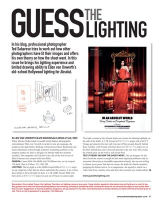 GUESSLIGHTING
In his blog, professional photographer
Ted Sabarese tries to work out how other
photographers have lit their images and offers
                                                                                                                 THE

his own theory on how the shoot went. In this
issue he brings his lighting experience and
limited drawing ability to Ellen von Unwerth’s
old-school Hollywood lighting for Absolut.
                                                                                 ELLEN VON UNWERTH / ABSOLUT




ELLEN VON UNWERTH/KATE BECKINSALE ABSOLUT AD, 2009                                                             This light is aimed at the Absolut bottle and creates the alluring highlight on
When Absolut Vodka asked ex-model turned fashion photographer                                                  the side of the bottle. A 1.2K Fresnel at f/16 ½ (+1½ stops) with a full CT
extraordinaire Ellen von Unwerth to tackle its new ad campaign, she                                            Orange gel aimed at the rear wall rests just off the ground, directly behind
jumped at the opportunity. Working with [actresses] Kate Beckinsale and                                        Kate. Another 1.2K Fresnel with barn doors at f/16 ½ (+1 ½ stops) sits on
Zooey Deschanel, Ellen brought a playful, enchanting aesthetic to the                                          the floor behind Kate and is focused upwards at the rear wall. This creates
imagery (makes me fancy a tall glass of Absolut right this moment,                                             the whitish glow on the wall as well as the floor.
actually). This enigmatic still (I’d like to be a fly on the wall of one of                                    TED’S THEORY ON HOW THE SHOOT WENT: The set designer for this
Ellen’s dreams) was created with four HMIs.                                                                    shoot loved the creative concept but had some logistical problems with its
CAMERA: Canon EOS-1Ds MkIII with 70-200mm lens, set on a tripod                                                execution. Born into an incredibly superstitious family, she was not willing
15ft back. Shot at 1/60sec, f/11, ISO 100.                                                                     to chance seven years’ bad luck (or worse, the death of a family member)
LIGHTING: The key light is a 6K ARRI Fresnel HMI at f/11 ½ (+½ stop)                                           propping the broken mirror. As a compromise, she agreed to watch via a
set on a high boy roller directly above and behind the camera. A set of barn                                   video feed from a nearby room and direct her assistant over walkie-talkies. PP
doors helps to focus the light on Kate. A 1.2K ARRI Fresnel HMI with
barn doors at f/16 ½ (+1½ stops) sits just out of frame to camera right.                                       www.guessthelighting.com


Remember, this is called ‘Guess’ the Lighting. Therefore, all lighting, camera, lens, grip, f-stop, shutter speed etc information may not hold up in a court of law.
Any guesses as to what the featured photographers were wearing, drinking or pondering while creating the shots are not necessarily subject to any reality other
than my own. Suggestions of marital problems, hangovers, jet lag, disease or any other contributing factors should, likewise, be taken with the proverbial grain of
salt. There is a lot of guesswork in guessing – Ted Sabarese

                                                                                                                                                      www.professionalphotographer.co.uk 51
 