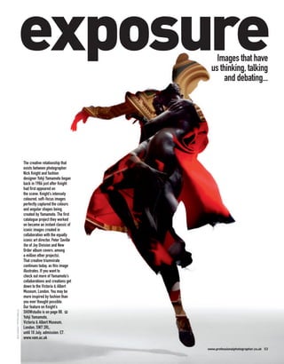exposure                                             Images that have
                                                                     us thinking, talking
                                                                          and debating...




                              The creative relationship that
                              exists between photographer
                              Nick Knight and fashion
                              designer Yohji Yamamoto began
                              back in 1986 just after Knight
                              had first appeared on
                              the scene. Knight’s intensely
                              coloured, soft-focus images
                              perfectly captured the colours
                              and angular shapes being
                              created by Yamamoto. The first
                              catalogue project they worked
                              on became an instant classic of
                              iconic images created in
                              collaboration with the equally
                              iconic art director, Peter Saville
                              (he of Joy Division and New
                              Order album covers, among
                              a million other projects).
                              That creative triumvirate
                              continues today, as this image
                              illustrates. If you want to
                              check out more of Yamamoto’s
                              collaborations and creations get
                              down to the Victoria & Albert
                              Museum, London. You may be
                              more inspired by fashion than
                              you ever thought possible.
                              Our feature on Knight’s
NICK KNIGHT / PETER SAVILLE




                              SHOWstudio is on page 88. PP
                              Yohji Yamamoto,
                              Victoria & Albert Museum,
                              London, SW7 2RL,
                              until 10 July, admission: £7.
                              www.vam.ac.uk

                                                                   www.professionalphotographer.co.uk 53
 