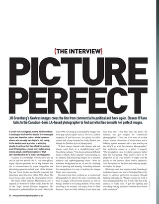 PICTURE
                                                       {THE INTERVIEW}




PERFECT
Jill Greenberg’s flawless images cross the line from commercial to political and back again. Eleanor O’Kane
     talks to the Canadian-born, LA-based photographer to find out what lies beneath her perfect images.

It’s 9am in Los Angeles, where Jill Greenberg          mid-1990s. Growing up surrounded by images torn          they miss me.” Over that time she thinks the
is talking to me from her studio. I’ve managed         from pop culture staples such as The Face, fashion       industry has got tougher for commercial
to pin her down for a short while between              magazine W and Interview, the glossy so-called           photographers. “There are a lot more of us than
shoots and already her day is in full swing.           crystal ball of pop founded by Andy Warhol, has          when I started. Sometimes it’s hard when you’re
In the background a printer is whirring                shaped her flawless style of photography.                bidding against someone who is just starting out
noisily, I can hear her two children playing              “I have always played with images and not             and they’ll go with the cheapest photographer.”
and, it transpires, a news story is breaking           always used them in a straightforward way,”              But perfection comes at a price, I suggest.
online about a controversial cover that                Greenberg explains. “I’ve always achieved different      “The production value is what’s expensive rather
she recently shot for a major US magazine.             kinds of effects. Before digital I was projecting on     than the retouching. That doesn’t have to be
   A glance at Greenberg’s website gives you an        to subjects and projecting images on to cracked          expensive at all. The number of lights and the
idea of just how prolific she is. Her super-glossy,    surfaces and rephotographing them.” With an              quality of the camera: that’s what’s expensive.
highly stylised portraits are in big demand and        academic background in art, as well as a lifelong        Also the quality of the hair and make-up people,
she is commissioned by major magazines and             love of painting and drawing, Greenberg believes         the studio, the props...”
advertising agencies on both sides of the Atlantic.    the manipulation is a way of making the images              What may come as a surprise is that Greenberg’s
Pop star Gwen Stefani specifically requested that      better, more interesting.                                trademark images owe less to Photoshop than to her
Greenberg shoot the cover of her 2006 album The           Greenberg has been working as a commercial            desire to achieve perfection in-camera through
Sweet Escape after seeing the photographer’s work.     photographer for almost 20 years, something she          lighting and make-up. “People assume my work is
   The name of her website, Manipulator.com, is        tries to juggle with personal projects as well as        more manipulated than it is. It looks like that in the
                                                                                                                                                                         JILL GREENBERG




inspired, or “borrowed” in her words, from the title   being a mother to two young children. “I have been       camera, it really does. I get the lighting and
of the large format German magazine, The               travelling a lot recently. I do enjoy it but it’s hard   everything looking perfect so it almost doesn’t need
Manipulator, published from the mid-1980s to the       because I have two little children; I miss them and      to be retouched.”

54 www.professionalphotographer.co.uk
 