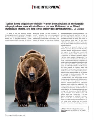 {THE INTERVIEW}


“I’ve been drawing and painting my whole life. I’ve always drawn animals that are interchangeable
with people so I draw people with animal heads or vice versa. What interests me are different
characters and emotions. I love doing portraits and I love doing portraits of animals...” Jill Greenberg
   As much as time and workload permits,               myself but because I’ve been travelling a lot                                                                      Sometimes when they send me a rough draft I’ll do
Greenberg does her own retouching. “In the past        recently I’ve handed some jobs over completely,                                                                    something in a layer and they’ll put the layer on
I’ve done it all personally but lately, because I’ve   which is quite unusual for me. I’ve found                                                                          their picture.” Does she have final say on how much
been so busy, it’s being done externally. I will do    some people I can work with who do what I want                                                                     retouching is done to an image? Does it ever go
certain commercial jobs from start to finish by        them to do without any interference from me.                                                                       further than she would like? “In some cases
                                                                                                                                                                          I drive how retouched the subject is,” she says,
                                                                                                                                                                          “but the client can have ideas about compositing
                                                                                                                                                                          and special effects.”
                                                                                                                                                                             She guards her personal projects closely,
                                                                                                                                                                          however, retouching all of those herself. One of her
                                                                                                                                                                          first major personal projects – Monkey Portraits –
                                                                                                                                                                          was inspired by an advertising commission.
                                                                                                                                                                          “I came across that idea a bit by accident. I was on
                                                                                                                                                                          a commercial job and had to shoot this monkey.
                                                                                                                                                                          I had some time so I decided to do a portrait of it for
                                                                                                                                                                          myself. I was taken aback and very pleased with the
                                                                                                                                                                          results. I realised I’d never really seen portraits of
                                                                                                                                                                          monkeys before and I wanted to continue to do that.
                                                                                                                                                                          It took off from there.” Although Greenberg had to
                                                                                                                                                                          return and reshoot the job with a poodle because
                                                                                                                                                                          the client thought the monkey looked too
                                                                                                                                                                          menacing, the human resemblance and apparent
                                                                                                                                                                          intelligence of the monkey in the resulting pictures
                                                                                                                                                                          sparked a desire in Greenberg to use her subjects
                                                                                                                                                                          as a method of social commentary. This was
                                                                                                                                                                          October 2001, the post-9/11 landscape.
                                                                                                                                                                             Over the next five years, when finances and time
                                                                                                                                                                          allowed, she shot 30 portraits of 20 different species
                                                                                                                                                                          of primate. The simian portraits are in turn
                                                                                                                                                                          humorous, melancholy and menacing, with a slight
                                                                                                                                                                          suggestion that the monkeys are looking back at us
                                                                                                                                                                          humans, their genetic cousins, in judgment.
                                                                                                                                                                          From there, Greenberg has also done portraits of
                                                                                                         COPYRIGHT JILL GREENBERG COURTESY OF THE CLAMPART GALLERY, NYC




                                                                                                                                                                          trained bears for her Ursine project, capturing them
                                                                                                                                                                          looking both ferocious and friendly. Like her
                                                                                                                                                                          urge to manipulate images, the fascination with
                                                                                                                                                                          animals stems from a young age. “I’ve been
                                                                                                                                                                          drawing and painting my whole life. I’ve always
                                                                                                                                                                          drawn animals that are interchangeable with
                                                                                                                                                                          people, so I draw people with animal heads or
                                                                                                                                                                          vice versa. What interests me are different
                                                                                                                                                                          characters and emotions. I love doing portraits and
                                                                                                                                                                                                                                    JILL GREENBERG




                                                                                                                                                                          Left: A portrait from Greenberg’s Ursine project.
                                                                                                                                                                          Opposite page: Actor Aaron Eckhart for Los Angeles
                                                                                                                                                                          magazine.


56 www.professionalphotographer.co.uk
 