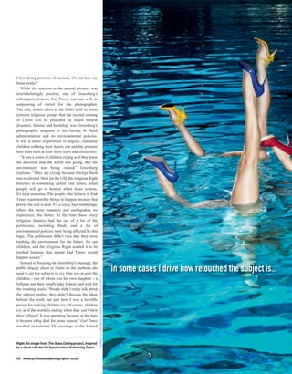 I love doing portraits of animals, it’s just how my
brain works.”
   While the reaction to the animal pictures was
overwhelmingly positive, one of Greenberg’s
subsequent projects, End Times, was met with an
outpouring of vitriol for the photographer.
The title, which refers to the belief held by some
extreme religious groups that the second coming
of Christ will be preceded by major natural
disasters, famine and hardship, was Greenberg’s
photographic response to the George W. Bush
administration and its environmental policies.
It was a series of portraits of angelic, luminous
children sobbing their hearts out and the pictures
bore titles such as Four More Years and Deniability.
   “It was a series of children crying as if they knew
the direction that the world was going, that the
environment was being ruined,” Greenberg
explains. “They are crying because George Bush
was re-elected. Here [in the US], the religious Right
believes in something called End Times, when
people will go to heaven when Jesus returns.
It’s total nonsense. The people who believe in End
Times want horrible things to happen because that
proves the end is near. It’s a crazy, backwards logic
where the more tsunamis and earthquakes we
experience, the better. At the time these crazy
religious fanatics had the ear of a lot of the
politicians, including Bush, and a lot of
environmental policies were being affected by this
logic. The politicians didn’t care that they were
trashing the environment for the future, for our
children, and the religious Right wanted it to be
trashed because that meant End Times would
happen sooner.”
   Instead of focusing on Greenberg’s message, the
public largely chose to fixate on the methods she
used to get her subjects to cry. One was to give the
                                                                                                                            “In some cases I drive how retouched the subject is...
                                                           COPYRIGHT JILL GREENBERG COURTESY OF THE CLAMPART GALLERY, NYC




children – one of whom was her own daughter – a
lollipop and then simply take it away and wait for
the resulting wails. “People didn’t really talk about
the subject matter, they didn’t discuss the ideas
behind the work but just how I was a horrible
person for making children cry. Of course, children
cry as if the world is ending when they can’t have
their lollipop! It was upsetting because at the time
it became a big deal for some reason.” End Times
resulted in national TV coverage in the United



Right: An image from The Glass Ceiling project, inspired
by a shoot with the US Synchronised Swimming Team.


58 www.professionalphotographer.co.uk
 