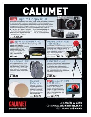 CALUMET
                 Fujifilm Finepix X100
Inspired by the beauty and form of classic cameras from the past, the new FinePix X100 combines all
the latest technical digital innovations in a beautiful, traditional chassis which oozes class and
prestige. Echoing the functional aesthetics of analogue film cameras, the ‘manual’ dials have been
carefully positioned to give the photographer easy control over creative shooting. Aperture, shutter
speed and exposure compensation can be checked even before the camera is turned on.
• 12.3MP APS-C CMOS Sensor & EXR Processor             • 720p HD Movie Mode & HDMI port
• 23mm Fujinon F2 lens (135 equivalent: 35mm)          • Motion Panorama Function for
• New unique Hybrid Viewfinder offering both             180° and 120° panoramic images
  optical and electronic VF systems

331-101X   £899.00

            Epson Stylus Photo R3000                                                Bowens Gemini 500R                                                        Includes
                                                                                                                                                            extra softbox
Achieve outstanding A3+ prints which offers complete image control
and wide media compatibility.
                                                                                    Twin Head Kit                                                             & remote
                                                                                                                                                               control
                                                                                   The Gemini 500R monolight boasts a range of new features
With high capacity inks ideal for medium print                                     designed to offer photographers not only ultimate freedom
runs and a small footprint, this A3+ printer                                       but unmatched power, durability and control too. This
makes professional-quality prints                                                  limited kit offer contains two 500R heads and Gemini
accessible. Enjoy a smoother, more
                                                                                   Remote Control, bundled together with an
natural-looking tonal range thanks to
                                                                                   80cm x 60cm and 100cm x 100cm
Epson's UltraChrome K3 Ink.
                                                                                   soft-box, stands and kit bag.
650-335A
£699.00                                                                            500R Kit BW4812UK   £969.00

Bumblebee 210 DL                                                                   055XPROB tripod
The D-Light Bumblebee-210 DL is stylish,                                           The 055XPROB makes the famous Manfrotto-patented
functional lightweight, protective carry on                                        horizontal centre column feature even easier to use.
board backpack which is designed to carry                                          By extending the column to its highest vertical
camera gear + everyday personal effects                                            position, it can be swung round to horizontal without
and can easily convert into a simple and                                           removing the head or disassembling the column
useful daypack when not using or carrying                                          itself, so switching between framing and positioning
a camera.                                                                          setups is more convenient than ever.

KTDLB210G                                                                          MN055XPROB

£139.00                                                                            £119.00

                                              Calumet                                   Calumet 7” HDMI
                                              Reflectors                            LCD Monitor
                                              Calumet 32" (81cm) round,             An extremely lightweight and portable
                                              zigzag style Soft Gold & Silver       monitor that allows you to enjoy
                                              reflector, with the reverse side      broadcast-quality viewing in both color
                                              pure white. The combination           and black-and-white. It can be attached
                                              gives a mild warming effect on        directly to your DSLR or camcorder, or be
                                              one side, with a reflective soft      used as a remote viewing monitor when
                                              even white on the other.              the situation warrants.

                                              RM4030    £24.99                      DF0200   £349.99
                                                                                                         All prices include Vat at 20%. Prices correct at time of going to press. E&OE.




                                                                                              Call: 08706 03 03 03
                                                                                  Click: www.calumetphoto.co.uk
                                                                                          Visit: stores nationwide
 