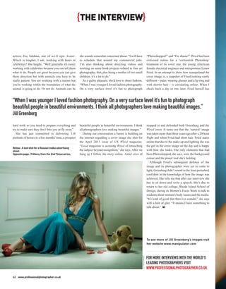 {THE INTERVIEW}


actress Zoe Saldana, star of sci-fi epic Avatar.        she sounds somewhat concerned about. “I will have                       “Photoshopped!” and “For shame!” Wired has been
Which is tougher, I ask, working with bears or          to schedule that around my commercial jobs.                             criticised online for a ‘cartoonish Photoshop’
celebrities? She laughs. “Well generally it’s easier    I’m also thinking about directing videos and                            treatment of its cover star, the young American
working with celebrities because you can tell them      working on some book projects related to fine art                       female electrical engineer and entrepreneur Limor
what to do. People are great because you can give       photography; that, plus being a mother of two small                     Fried. In an attempt to show how manipulated the
them direction but with animals you have to be          children, it’s a lot to do.”                                            cover image is, a snapshot of Fried looking vastly
really patient. You are working with a trainer but        As a guilty pleasure, she’d love to shoot fashion.                    different – paler, wearing glasses and a lip ring and
you’re working within the boundaries of what the        “When I was younger I loved fashion photography.                        with shorter hair – is circulating online. When I
animal is going to do. Or not do. Animals can be        On a very surface level it’s fun to photograph                          check back a day or two later, Fried herself has



“When I was younger I loved fashion photography. On a very surface level it’s fun to photograph
beautiful people in beautiful environments. I think all photographers love making beautiful images.”
Jill Greenberg

hard work so you need to prepare everything and         beautiful people in beautiful environments. I think                     stepped in and defended both Greenberg and the
try to make sure they don’t bite you or fly away.”      all photographers love making beautiful images.”                        Wired cover. It turns out that the ‘natural’ image
   She has just committed to delivering 110                During our conversation a furore is building on                      was taken more than three years ago after a 20-hour
portraits of horses in a few months’ time, a prospect   the internet regarding a cover image she shot for                       flight and when Fried had short hair. Fried states
                                                        the April 2011 issue of US Wired magazine.                              online that due to the make-up and lighting she was
                                                        “Good magazine is accusing Wired of retouching                          the girl in the cover image on the day and is happy
Below: A test shot for a Russian vodka advertising
shoot.                                                  the subject beyond recognition,” she says. After we                     with how she looks. The only elements that had
Opposite page: Trillions, from the End Times series.    hang up I follow the story online. Amid cries of                        been Photoshopped, she says, were the background
                                                                                                                                colour and the power tool she’s holding.
                                                                                                                                   Although Fried’s subsequent defence of the
                                                                                                                                image and its photographer were yet to come to
                                                                                                                                light, Greenberg didn’t sound in the least perturbed,
                                                                                                                                confident in the knowledge of how the image was
                                                                                                                                achieved. She tells me that after our interview she
                                                                                                                                has to sit down and write a speech. She’s due to
                                                                                                                                return to her old college, Rhode Island School of
                                                                                                                                Design, during its Women’s Focus Week to talk to
                                                                                                                                students about women’s body issues and the media.
                                                                                                                                “It’s kind of good that there’s a scandal,” she says
                                                                                                                                with a hint of glee. “It means I have something to
                                                                                                                                talk about.” PP




                                                                                                                                To see more of Jill Greenberg’s images visit
                                                                                                                                her website www.manipulator.com
                                                                                                               JILL GREENBERG




                                                                                                                                FOR MORE INTERVIEWS WITH THE WORLD’S
                                                                                                                                LEADING PHOTOGRAPHERS VISIT
                                                                                                                                WWW.PROFESSIONALPHOTOGRAPHER.CO.UK
62 www.professionalphotographer.co.uk
 