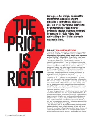 Convergence has changed the role of the
                                        photographer and brought an extra




   THE
                                        dimension to the traditional stills shoot.
                                        Does this create new revenue opportunities
                                        for photographers or does it merely
                                        give clients a reason to demand even more
                                        for the same fee? Julia Molony finds
                                        out by talking to those leading the way in



  PRICE                                 multimedia shoots.


                                        THE AGENT: NIALL HORTON-STEPHENS
                                        “There is increasingly a need to have the ability to do moving images in
                                        the skillset,” says leading agent Niall Horton-Stephens. “The choice




    IS
                                        between photographers remains based on the stills ability and the stills
                                        portfolio. I think that’s still what drives things. [Moving image] is just
                                        another box that photographers have to tick to be in the running.”
                                           Does he think that this phase, while the industry is still in flux, is
                                        potentially ripe for exploitation? “Clients are trying to extract more value
                                        from shoots,” he agrees. “In many ways it does make a lot of sense. If you’ve
                                        got props, hair and make-up and models, and everything all there, the
                                        add-on cost of shooting some moving imagery isn’t necessarily that great.
                                        It’s definitely a good thing for the client. Things are evolving and the
                                        distinction between different types of media is increasingly blurring, as




  RIGHT
                                        clients look at integrated campaigns. And, of course, the poster sites are
                                        going digital now and showing moving image loops.”
                                           Pinning down specifics of cost remains an imprecise, informal process.
                                        “In terms of the fee, it’s all worked out on an ad hoc basis. If you equate it
                                        purely to the photographer’s time, you might be looking at perhaps another
                                        50% increase in their day fee. However, there is obviously a media and usage
                                        aspect which one might seek to factor in. It does depend on what’s being
                                        shot and how it’s going to be shot. You might expect a shooting day that is
                                        already full of stills to have to extend if it’s going to accommodate moving
                                        imagery as well. There are clearly going to be some overtime costs, some
                                        run-on costs in any case,” he says.
                                           In general though, it’s all there to play for in these uncertain times. “In the
                                        cut and thrust of the market these days, it’s more often than not part of the
                                        bargaining process. Clearly, if you can provide the client with more material
                                        that gives them everything they need, then in theory it should make more
                                        budget available for the project. It may be that the addition of a moving
                                        image aspect is the thing that makes the whole project viable. It might not
                                        have been worth doing it just for stills. But if you can inject a moving image
                                        need as well then maybe it all comes right.”
                                           The challenge for him, just like other photographers and agents operating
                                        in today’s competitive market, has been calculating the extra value that an
                                        increasingly versatile and skilled photographer, able to operate across several
                                        channels, brings to the table. “Over the last while, photographers’ agents,
                                        models’ agents and everyone else involved in this world have been trying to

64 www.professionalphotographer.co.uk
 