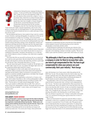 widespread use during the poster campaign for Quantum
  THE              of Solace. “I came up with the idea of doing these Motos in
                   2007. I made my first one at the beginning of 2008,” he
 PRICE             says. His interest in film evolved into a couple of “one or

   IS              two-minute films, which led on to doing 10-minute shorts.”
                   He has recently been decorating his mantelpiece with the
 RIGHT             awards those shorts have brought in. Sergeant Slaughter,
                   My Big Brother won him Best Direction at the 2010
                   Chicago Short Film Festival and Tell-Tale won Best
                   Photography at the 2011 New York Short Film Festival.
“Later on last year I made a one-hour documentary, and I’m now in the
process of starting work on a full-length feature. It’s really interesting how
a still photo that started to breathe has led on in a really small space of time,
just over two years.”
   This development had, however, been seeded in Greg’s work for a number
of years. Formerly a reportage photographer, his experience on film sets led
to the development of a unique way of working. “A lot of my portrait
sessions turned into scenes,” he says. “I would light and create a scene for an
actor and then would more or less do the job of a photojournalist once I had
created it and just shoot them running a scene; through that I started to get       background is in advertising, has been at the front line of the transition,
expressions and things that felt less like poses and more like people being.        setting standards of practice and financing that are fair to both the
That has all been very helpful. Ostensibly, I was directing films but they          photographers on his books and their clients.
were just being taken on stills cameras.”                                             Though demand for multimedia still represents just a fraction of the
   His Daisy Lowe video, however, was quite a different animal, being much          commissions which go through him, it’s an area that is growing all the time,
more spontaneous in the way it was created. He puts down its success to a           especially as the technology continues to develop so quickly. “Because the
combination of personality, coincidence and chemistry, as is so often the           media is quite small the resolution is quite small, which means you can get
case with the imprecise science of creating a viral, where luck so regularly
plays a part.
   “The reason that film was successful was because she was so natural and
into it and sexy and a great dancer. But she looked like fun, she looked like
                                                                                    “My philosophy is that if you are doing something for
she didn’t take herself too seriously. She looked like you’d have a great night     a company in order for them to increase their sales,
out with that girl. That’s what people liked about it,” he says.
   “The only reason that’s good is because it’s totally her. We did light it, but
                                                                                    you have to get compensated for that. You have to get
we didn’t light it much. It’s very, very natural. The biggest light source was      compensated for when your pictures are used
the wraparound ambient light outside the windows.
   “All that happened was that we did a photo shoot and each time she
                                                                                    commercially; that’s your industry.” Mark George
changed her clothes we put her in front of the camera and we played this
song again and she danced. I think if we’d known it was going to be so              away with shooting it on a Canon camera, rather than getting into the
popular we would have probably thought about it a bit harder. But I thought         RED Cam,” he says. This new phase favours the client in many ways, but
of it as we were taking the first photo.”                                           George is optimistic that it also offers greater opportunities to working
   That flexibility to create opportunities on the hoof is, of course, a real       photographers. The most important thing in maintaining the balance of
talent. And it’s talent, Greg believes, that is still any photographer’s calling    benefit remains an assertive approach to negotiating fees.
card, over and above an expanding repertoire of technical wizardry with                “My philosophy is that if you are doing something for a company in
video. “The best advice is to make yourself indispensable,” he says.                order for them to increase their sales, you have to get compensated for
“You’ve got somehow to differentiate what you offer. This is advice to              that,” he says. “You have to get compensated for when your pictures are
anyone trying to be a photographer or director. The people who get well paid        used commercially; that’s your industry. If you shoot the film at the same
are those who have an identity – a style, a look, a set of contacts, or an          time as you shoot the stills, in terms of a day, you should be compensated
outlook on life.”                                                                   further for that. That’s the difficulty – how do you persuade agencies who
                                                                                    think, ‘We’ve bought the guy’s time from 9 ’til 5, if at 3 o’clock he stops
www.gregwilliams.com                                                                shooting stills and he’s now shooting film, he still finishes at 5pm.’
www.gandbandco.com                                                                  Well, you still have to pay him more.” George is immovable on this point.
                                                                                    “I am very well-known for being quite rigorous about fees in terms of
THE AGENT: MARK GEORGE                                                              usage,” he says.
“Every photographer is going to have to get into the mode of shooting                  There’s no fixed formula for exactly how much the ability to work in
film if they want to make it,” agent Mark George states bluntly about               multimedia is worth, but as a guideline, he feels that a good rule of thumb
how important a multimedia skillset has become. “Media now is not                   is to expect to “get paid twice. Even if it takes a day. The agencies don’t
costing clients anything, because they’ve got the internet. They’re not             seem to mind, because they are saving so much money. I’ve always been
stupid. They can save a lot of money and have the same amount of                    very keen that if you shoot something and it’s going to go to the UK only,
recognition of the product and the services that they are trying to sell,           then you get your fees. If it’s going to go all over the world, then you get
without any media costs.” For several years George, whose professional              bigger fees, because that means it’s not commissioned anywhere else in the

68 www.professionalphotographer.co.uk
 