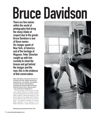 Bruce Davidson
               There are few names
               within the world of
               photography that bring
               the sharp intake of
               respect due to the greats.
               Bruce Davidson is one
               of those names.
               His images speak of
               New York, of America
               and of the heritage of
               Magnum. Peter Silverton
               caught up with him
               recently to shoot the
               breeze and get behind
               the images and the
               man; this is the evidence
               of that conversation.
               When Saul Bellow, that great chronicler of
               the American male, wanted a phrase that
               would sum up – no, embody – the ambition
               and desire and drive and confidence
               and grasp that made the 20th century the
               American century, this is what he wrote:
               “I am an American, Chicago born...”
                  That’s the opening of The Adventures of Augie
               March. (Bellow himself was Canadian and only
               moved to Chicago at the age of nine. But no matter.)
               Bellow continued: “Chicago, that sombre city – and
                                                                       © BRUCE DAVIDSON / MAGNUM PHOTOS




               [I] go at things as I have taught myself, free-style,
               and will make the record in my own way: first to
               knock, first admitted; sometimes an innocent
               knock, sometimes a not so innocent.” It was
               Bellow’s third novel – and his first great one. It is


               Brooklyn gang, Coney Island, New York City, 1959.


70 www.professionalphotographer.co.uk
 