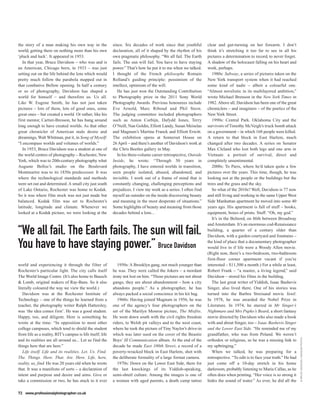 the story of a man making his own way in the                since. Six decades of work since that youthful         clear and gut-turning on her forearm. I don’t
world, getting there on nothing more than his own           declaration, all of it shaped by the rhythm of his     think it’s stretching it too far to see in all his
‘pluck and luck’. It appeared in 1953.                      own pragmatic philosophy. “We all fail. The Earth      pictures a determination to record, to never forget.
   In that year, Bruce Davidson – who was and is            fails. The sun will fail. You have to have staying     A shadow of the holocaust falling on his heart and
an American, Chicago born, in 1933 – was just               power.” That’s how he put it to me when we talked.     work, perhaps.
setting out on the life behind the lens which would         I thought of the French philosophe Romain                 1980s: Subway, a series of pictures taken on the
pretty much follow the parabola mapped out in               Rolland’s guiding principle: pessimism of the          New York transport system when it had reached
that combative Bellow opening. In half a century            intellect, optimism of the will.                       some kind of nadir – albeit a colourful one.
or so of photography, Davidson has shaped a                    He has just won the Outstanding Contribution        “Almost novelistic in its multilayered ambition,”
world for himself – and therefore us. Us all.               to Photography prize in the 2011 Sony World            wrote Michael Brenson in the New York Times in
Like W. Eugene Smith, he has not just taken                 Photography Awards. Previous honourees include         1982. Above all, Davidson has been one of the great
pictures – lots of them, lots of good ones, some            Eve Arnold, Marc Riboud and Phil Stern.                chroniclers – and imaginers – of the poetics of the
great ones – but created a world. Or rather, like his       The judging committee included photographers           New York Street.
first mentor, Cartier-Bresson, he has hung around           such as Anton Corbijn, Dafydd Jones, Terry                1990s: Central Park. Oklahoma City and the
long enough to have created worlds. As that other           O’Neill, Nan Goldin, Elliott Landy, Susan Meiselas     survivors of Timothy McVeigh’s truck bomb attack
great chronicler of American male desire and                and Magnum’s Martine Franck and Elliott Erwitt.        on a government – in which 168 people were killed.
dreamings, Walt Whitman, put it, in Song of Myself:         The exhibition opens at Somerset House on              A return to that block in East Harlem, much
“I encompass worlds and volumes of worlds.”                 26 April – and there’s another of Davidson’s work at   changed after two decades. A series on Senator
   In 1953, Bruce Davidson was a student at one of          the Chris Beetles gallery in May.                      Max Cleland who lost both legs and one arm in
the world centres of photography – Rochester, New              In his three-volume career retrospective, Outside   Vietnam: a portrait of survival, direct and
York, which was to 20th-century photography what            Inside, he wrote: “Through 50 years in                 completely unsentimental.
Auguste Belloc’s studio on the Boulevard                    photography, I have entered worlds in transition,         2000s: To Paris, where he’d taken quite a few
Montmartre was to its 1850s predecessor. It was             seen people isolated, abused, abandoned, and           pictures over the years. This time, though, he was
where the technological standards and methods               invisible. I work out of a frame of mind that is       looking not at the people or the buildings but the
were set out and determined. A small city just south        constantly changing, challenging perceptions and       trees and the grass and the sky.
of Lake Ontario, Rochester was home to Kodak.               prejudices. I view my work as a series. I often find      So what of the 2010s? Well, Davidson is 77 now
So it was where film stock was not just made but            myself an outsider on the inside discovering beauty    and still living and working in the same Upper West
balanced. Kodak film was set to Rochester’s                 and meaning in the most desperate of situations.”      Side Manhattan apartment he moved into some 40
latitude, longitude and climate. Whenever we                Some highlights of beauty and meaning from those       years ago. His apartment is full of stuff – books,
looked at a Kodak picture, we were looking at the           decades behind a lens...                               equipment, boxes of prints. Stuff. “Oh, my god.”
                                                                                                                      It’s in the Belnord, on 86th between Broadway
                                                                                                                   and Amsterdam. It’s an enormous cod-Renaissance
“We all fail. The Earth fails. The sun will fail.                                                                  building, a quarter of a century older than
                                                                                                                   Davidson, with a garden courtyard and fountains –

You have to have staying power.” Bruce Davidson                                                                    the kind of place that a documentary photographer
                                                                                                                   would live in if life were a Woody Allen movie.
                                                                                                                   (Right now, there’s a two-bedroom, two-bathroom
                                                                                                                   first-floor corner apartment vacant if you’re
world and experiencing it through the filter of                1950s: A Brooklyn gang, not much younger than       interested – $11,500 a month.) For a while at least,
Rochester’s particular light. The city calls itself         he was. They were called the Jokers – a mordant        Robert Frank – “a master, a living legend,” said
The World Image Centre. (It’s also home to Bausch           irony not lost on him. “Those pictures are not about   Davidson – stored his films in the building.
& Lomb, original makers of Ray-Bans. So it also             gangs, they are about abandonment – how a city            The last great writer of Yiddish, Isaac Bashevis
literally coloured the way we view the world.)              abandons people.” As a photographer, he has            Singer, also lived there. One of his stories was
   Davidson was at the Rochester Institute of               always packed a social conscience in his kit bag.      turned into the Barbra Streisand movie Yentl.
Technology – one of the things he learned from a               1960s: Having joined Magnum in 1956, he was         In 1978, he was awarded the Nobel Prize in
teacher, the photography writer Ralph Hattersley,           one of the agency’s four photographers on the          Literature. In 1974, he starred in Mr Singer’s
was ‘the idea comes first’. He was a good student.          set of the Marilyn Monroe picture, The Misfits.        Nightmare and Mrs Pupko’s Beard, a short fantasy
Happy, too, and diligent. Here is something he              He went down south with the civil rights freedom       movie directed by Davidson who also made a book
wrote at the time: “In opposition to most other             riders, to Welsh pit valleys and to the west coast,    with and about Singer, too – Isaac Bashevis Singer
college campuses, which tend to shield the student          where he took the picture of Tiny Naylor’s drive-in    and the Lower East Side. “He reminded me of my
from life as a reality, RIT’s campus is life itself; life   which was later used on the cover of the Beastie       grandfather, who was from Poland. We weren’t
                                                                                                                                                                            © BRUCE DAVIDSON / MAGNUM PHOTOS




and its realities are all around us... Let us find the      Boys’ Ill Communication album. At the end of the       orthodox or religious, so he was a missing link to
things here that are here.”                                 decade he made East 100th Street, a record of a        my upbringing.”
   Life itself. Life and its realities. Let. Us. Find.      poverty-wracked block in East Harlem, shot with           When we talked, he was preparing for a
The. Things. Here. That. Are. Here. Life, here,             the deliberate formality of a large format camera.     retrospective. “To edit is to face your truth.” He had
reality, us, find. He was 20 years old when he wrote           1970s: Down on the Lower East Side, there for       just come off a 10-day stretch in his home
that. It was a manifesto of sorts – a declaration of        the last knockings of its Yiddish-speaking,            darkroom, probably listening to Maria Callas, as he
intent and purpose and desire and aims. Give or             semi-shtetl culture. Among the images is one of        often does when printing. “Her voice is so strong it
take a commission or two, he has stuck to it ever           a woman with aged parents, a death camp tattoo         hides the sound of water.” As ever, he did all the

72 www.professionalphotographer.co.uk
 