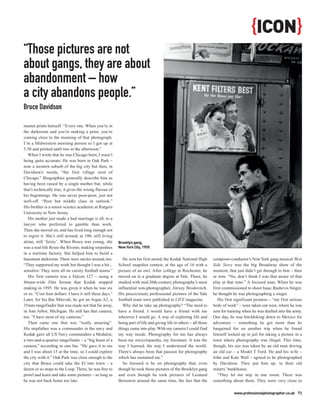{ICON}
“Those pictures are not
about gangs, they are about
abandonment – how
a city abandons people.”
Bruce Davidson

master prints himself. “Every one. When you’re in
the darkroom and you’re making a print, you’re
coming close to the meaning of that photograph.
I’m a Midwestern morning person so I got up at
5.30 and printed until two in the afternoon.”
   When I wrote that he was Chicago born, I wasn’t
being quite accurate. He was born in Oak Park –
now a western suburb of the big city but then, in
Davidson’s words, “the first village west of
Chicago.” Biographies generally describe him as
having been raised by a single mother but, while
that’s technically true, it gives the wrong flavour of
his beginnings. He was never poor-poor, just not
well-off. “Poor but middle class in outlook.”
His brother is a senior science academic at Rutgers
University in New Jersey.
   His mother just made a bad marriage is all, to a
lawyer who preferred to gamble than work.
Then she moved on, and has lived long enough not
to regret it. She’s still around, at 100, still living
alone, still ‘feisty’. When Bruce was young, she          Brooklyn gang,
was a real-life Rosie the Riveter, making torpedoes       New York City, 1959.
in a wartime factory. She helped him to build a
basement darkroom. There were uncles around, too.            He won his first award, the Kodak National High         composer-conductor’s New York gang musical West
“They supported my work but thought I was a bit...        School snapshot contest, at the age of 16 with a           Side Story was the big Broadway show of the
sensitive. They were all on varsity football teams.”      picture of an owl. After college in Rochester, he          moment, that just didn’t get through to him – then
   His first camera was a Falcon 127 – using a            moved on to a graduate degree at Yale. There, he           or now. “No, don’t think I was that aware of that
46mm-wide film format that Kodak stopped                  studied with mid-20th-century photography’s most           play at that time.” A focused man. When he was
making in 1995. He was given it when he was six           influential non-photographer, Alexey Brodovitch.           first commissioned to shoot Isaac Bashevis Singer,
or so. “Cost four dollars. I have it still these days.”   His precociously professional pictures of the Yale         he thought he was photographing a singer.
Later, for his Bar Mitzvah, he got an Argus A2, a         football team were published in LIFE magazine.                His first significant pictures – “my first serious
35mm rangefinder that was made not that far away,            Why did he take up photography? “The need to            body of work” – were taken out west, where he was
in Ann Arbor, Michigan. He still has that camera,         have a friend. I would have a friend with me               sent for training when he was drafted into the army.
too. “I have most of my cameras.”                         wherever I would go. A way of exploring life and           One day, he was hitchhiking down to Mexico for
   Then came one that was “really amazing”.               being part of life and giving life to others – all those   adventure – something he got more than he
His stepfather was a commander in the navy and            things came into play. With my camera I could find         bargained for on another trip when he found
Kodak gave all US Navy commanders a Medalist,             my way inside. Photography for me has always               himself locked up in jail for taking a picture in a
a two-and-a-quarter rangefinder – a “big beast of a       been my encyclopaedia, my literature. It was the           town where photography was illegal. This time,
camera,” according to one fan. “He gave it to me          way I learned, the way I understood the world.             though, his eye was taken by an old man driving
and I was about 15 at the time, so I could explore        There’s always been that passion for photography           an old car – a Model T Ford. He and his wife –
the city with it.” Oak Park was close enough to the       which has sustained me.”                                   John and Kate Wall – agreed to be photographed
city that Bruce could take the El into town – a              So focused is he on photography that, even              by Davidson. They put him up, in their old
dozen or so stops to the Loop. There, he was free to      though he took those pictures of the Brooklyn gang         miners’ bunkhouse.
prowl and learn and take some pictures – so long as       and even though he took pictures of Leonard                   “They let me stay in one room. There was
he was not back home too late.                            Bernstein around the same time, the fact that the          something about them. They were very close to

                                                                                                                                 www.professionalphotographer.co.uk 73
 