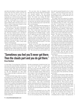 each other and isolated in a defunct mining world.            “Do you know what was dangerous about                 him under the ground beneath his feet, to shoot
I don’t know how they existed. I just felt very            these kids? They were poor, deprived. The families       Subway – which, like nearly all of his work, was
intimate and close to them and close to the                were basically alcoholic. They had nothing               put together over time. “I didn’t know what was
barrenness of the desert. It was very intimate,            going for them.” Unlike his own single-parent            going to happen for me, I just rode the rails, so to
seeing them go to bed by kerosene lamp. It was             family. “My mother was working. We didn’t                speak, for almost a year.”
important to me. It put me in touch with the beauty        drink. My uncles would buy us baseball gloves.              His images found and explored the aesthetic
of ageing.” Loving couples are a constant in his           These kids were isolated and didn’t even realise         potential of the awful. Previously, photographs of
work, from that 1950s Arizona desert to an                 how poor they were and how drunk their families          the subway – notably Walker Evans’s secret, stolen
almost-coupling couple in the back seat of a car in        were. This was before drugs came in and when they        ones collected in Many Are Called – were in black
1959 to a pair of young lovers framed by leafy             did, it was devastating.”                                and white. “I found beauty in the graffiti, the
branches in 1990s Central Park.                               Strangely – particularly from the perspective of      people, the fluorescent light. So I switched to
   Posted to Paris, he took a series of photographs        2011 – his Brooklyn pictures gave Vogue the idea to      Kodachrome 64 – which was just as well as it’s the
of a very old woman – The Widow of Montmartre,             hire him to shoot fashion. “I did it for a couple of     only film that lasts in darkness.” Which made it
as they are known, a record of the aged wife of a          years. Then I started going down south, for the          possible for Tate Modern to show newly created,
minor Impressionist painter. “I was looking at the         freedom riders.” He spent a good deal of time            large format dye-transfer prints and for Steidl to
past. She knew Toulouse-Lautrec and Renoir.”               photographing the Civil Rights struggle – and the        produce a new version of Davidson’s book of his
We see her from behind, pinning up her hair, a             poverty, oppression and social devastation which         pictures. “The colour was its meaning,” he says.
tender view of a tender moment. And we see her             drove it. “I couldn’t come to grips with the                They are often intimate and grimy images.
framed in a doorway, dusted with that painter’s            dichotomy between doing high fashion for rich            When asked what he was doing, he’d tell people he
friend, soft, overcast north light. And again, every       people and what I was doing down south.” So he           was doing a book on the subway and the way it
centimetre of her age showing as she rises to her          stopped and did corporate work to support himself,       really was – all fucked up. “What I didn’t tell them
feet from a park bench – while a young couple              his family and his personal projects. Even that          was that I saw the subway as both beauty and beast.
embrace in the foreground.                                 didn’t last all that long.                               Some things that were horrible were beautiful and
   By the end of the 1950s he had made his first              Mostly, he got his money from grants and              some things that would be thought beautiful were
defining work, his pictures of a Brooklyn gang.            scholarships – a Guggenheim, in particular. And he       banal. I didn’t tell them what was going on in my
He spent about 11 months on the project, working           did editorial work. Commissions such as the Duffy        mind. The man on a platform in the snow – it was
through the winter without getting many pictures           family circus in Ireland, for Holiday magazine in        beautiful, like a snow scene in Japan, like a Werner
he liked. Then the sun came and the action moved           1967. “My wife and I were newly married. I took          Bischof photograph. I should have titled the book
                                                                                                                    Train of Thought.” He’s not good on titles.
                                                                                                                    He wanted to call his Steidl retrospective Journey of

“Sometimes you feel you’ll never get there.                                                                         Consciousness.
                                                                                                                       The 1990s found him in Central Park, taking
                                                                                                                    pictures more or less on his doorstep. He arrived
Then the clouds part and you do get there.”                                                                         there by a diverse route. “There was a time in my
                                                                                                                    life when I wanted to be a National Geographic
Bruce Davidson                                                                                                      photographer. That way, you can stay in good
                                                                                                                    hotels and you can spend time on a project.”
to Coney Island. “It was spring-time. It all became        her there on honeymoon. It rained every day. I was       The magazine invited him to do some work. “I said
more juicy and sexual and vibrant. Sometimes you           very moved by that family. As a group, those             I wanted to go to the Congo. They said, Chicago.”
feel you’ll never get there. Then the clouds part and      pictures are some of my strongest work.”                 So he retraced the roots and routes of his boyhood.
you do get there. What keeps me going is the               One image among them holds my eye. It’s of a             It worked out and they asked him to do another
challenge of finding the truth of what I’m working         flaming-knife-throwing act – a woman in cowboy           project. He suggested Central Park. “I asked to do
on. My first photographs are often dumb.                   hat, boots and spangly swimsuit. What traps my           it over four seasons. They said that they could only
Then I awaken and begin to understand what I’m             heart, though, is a boy in the background, in a pale     pay for three.”
looking at.”                                               sweater with a look of wonder, his right eye                He wanted to do the project in black and white.
   He found and made images which are rooted in            catching and reflecting the glare of the flaming         They wanted colour. So he did colour. He started
the moment yet so lucent that they still echoed            torches. I look at it and think: that’s me. I think      on the job, put together a presentation, showed it to
enough for Bob Dylan to have used one of them for          others do, too. The universal in the particular.         the National Geographic people. “They hated it,
the front of his most recent album, the suitably              He did portraits, too, particularly for Esquire and   practically kicked me out of the office. A man
titled Together Through Life. Magnum put together          Harper’s Bazaar. “Very often environmental               called Grave told me, “We’re going to pull the
a slide show of a number of those gang pictures and        portraits which showed the life of the person as well    plug.” So he spent another three years shooting the
                                                                                                                                                                            © BRUCE DAVIDSON / MAGNUM PHOTOS




set it to a soundtrack of Beyond Here Lies Nothin’         as the person.” He did a series of Diana Ross and        park in black and white. “Ironically, people collect
from Dylan’s album. (It’s easy to find online.             the Supremes, for the Sunday Times Magazine,             the colour pictures. They weren’t bad, just too many
I caught it at amazon.com. While you’re at it, have        when they were just becoming stars. He had no idea       homeless people for National Geographic.”
a look at the official video for that song. It’s a whole   who they were.                                              He’s been around long enough to have been
other thing. It starts with a blood-decorated motel           The 1970s were dominated by his East 100th            friends with Diane Arbus. She took him on one of
bed and gets rougher and tougher from there on in.         Street project. He used a large format camera to         her bus trips, to a burlesque show in Atlantic City.
Blood, syringes, knives, a hit-and-run and a final,        give it a gravity and sense of historical purpose.       “I think we had a mutual respect. We had
tender loving kiss.)                                       As ever, he was bearing witness. The 1980s took          a friendship based on respect.” He explained by

74 www.professionalphotographer.co.uk
 